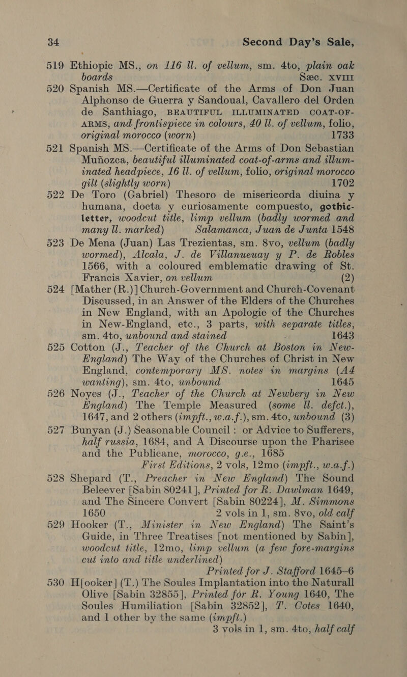 519 524 530 Ethiopic MS., on 116 ll. of vellum, sm. 4to, plain oak boards Sec. XVIII Spanish MS.—Certificate of the Arms of Don Juan Alphonso de Guerra y Sandoual, Cavallero del Orden de Santhiago, BEAUTIFUL ILLUMINATED COAT-OF- ARMS, and frontispiece in colours, £0 Il. of vellum, folio, original morocco (worn) 1733 Spanish MS.—Certificate of the Arms of Don Sebastian Mufiozca, beautiful illuminated coat-of-arms and illum- inated headpiece, 16 ll. of vellum, folio, original morocco gilt (slightly worn) 1702 De Toro (Gabriel) Thesoro de misericorda diuina y humana, docta y curiosamente compuesto, gothic- letter, woodcut title, lump vellum (badly wormed and many Il. marked) Salamanca, Juan de Junta 1548 De Mena (Juan) Las Trezientas, sm. 8vo, vellum (badly wormed), Alcala, J. de Villanueuay y P. de Robles 1566, with a coloured emblematic drawing of St. Francis Xavier, on vellum (2) [Mather (R.)] Church-Government and Church-Covenant Discussed, in an Answer of the Elders of the Churches in New England, with an Apologie of the Churches in New-England, etc., 3 parts, with separate titles, sm. 4to, unbound and stained : 1643 Cotton (J., Teacher of the Church at Boston in New- England) The Way of the Churches of Christ in New England, contemporary MS. notes 1n margins (AZ wanting), sm. 4to, unbound 1645 Noyes (J., Teacher of the Church at Newbery in New England) The Temple Measured (some Il. defct.), 1647, and 2 others (impft., w.a.f.), sm. 4to, unbound (3) Bunyan (J.) Seasonable Council : or Advice to Sufferers, half russia, 1684, and A Discourse upon the Pharisee and the Publicane, morocco, g.e., 1685 First Editions, 2 vols, 12mo (impft., w.a.f.) Shepard (T., Preacher in New England) The Sound Beleever [Sabin 80241], Printed for R. Dawiman 1649, and The Sincere Convert [Sabin 80224], M. Simmons 1650 2 vols in 1, sm. 8vo, old calf Hooker (T., Minister in New England) The Saint’s Guide, in Three Treatises [not mentioned by Sabin], woodcut title, 12mo, limp vellum (a few fore-margins cut into and title underlined) Printed for J. Stafford 1645-6 H[ooker] (‘T.) The Soules Implantation into the Naturall Olive [Sabin 32855], Printed for R. Young 1640, The Soules Humiliation [Sabin 32852], 7. Cotes 1640, and | other by the same (impft.) 3 vols in 1, sm. 4to, half calf