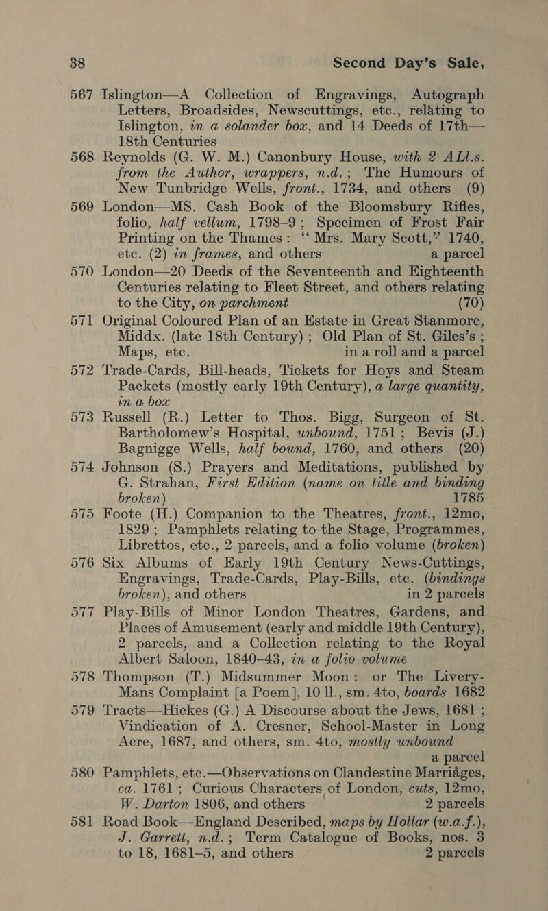 567 Islington—A Collection of Engravings, Autograph Letters, Broadsides, Newscuttings, etc., relating to Islington, in a solander box, and 14 Deeds of 17th— 18th Centuries Reynolds (G. W. M.) Canonbury House, with 2 ALl.s. from the Author, wrappers, n.d.; The Humours of New Tunbridge Wells, front., 1734, and others (9) London—MS8. Cash Book of the Bloomsbury Rifles, folio, half vellum, 1798-9; Specimen of Frost Fair Printing on the Thames: “‘ Mrs. Mary Scott,” 1740, etc. (2) in frames, and others a parcel London—20 Deeds of the Seventeenth and Eighteenth Centuries relating to Fleet Street, and others relating to the City, on parchment (70) Original Coloured Plan of an Estate in Great Stanmore, Middx. (late 18th Century) ; Old Plan of St. Giles’s ; Maps, etc. in a roll and a parcel Trade-Cards, Bill-heads, Tickets for Hoys and Steam Packets (mostly early 19th Century), a large quantity, in a box Russell (R.) Letter to Thos. Bigg, Surgeon of St. Bartholomew’s Hospital, wnbound, 1751; Bevis (J.) Bagnigge Wells, half bound, 1760, and others (20) Johnson (S.) Prayers and Meditations, published by G. Strahan, First Edition (name on title and binding broken) 1785 Foote (H.) Companion to the Theatres, front., 12mo, 1829; Pamphlets relating to the Stage, Programmes, Librettos, etc., 2 parcels, and a folio volume (broken) Six Albums of Early 19th Century News-Cuttings, Engravings, Trade-Cards, Play-Bills, etc. (bindings broken), and others in 2 parcels Play-Bills of Minor London Theatres, Gardens, and Places of Amusement (early and middle 19th Century), 2 parcels, and a Collection relating to the Royal Albert Saloon, 1840-43, in a folio volume Thompson (T.) Midsummer Moon: or The Livery- Mans Complaint [a Poem], 10 ll., sm. 4to, boards 1682 Vindication of A. Cresner, School-Master in Long Acre, 1687, and others, sm. 4to, mostly unbound a parcel Pamphlets, etc.—Observations on Clandestine Marriages, ca. 1761 ; Curious Characters of London, cuts, 12mo, W. Darton 1806, and others 2 parcels Road Book—England Described, maps by Hollar (w.a.f.), J. Garrett, n.d.; Term Catalogue of Books, nos. 3 to 18, 1681-5, and others 2 parcels