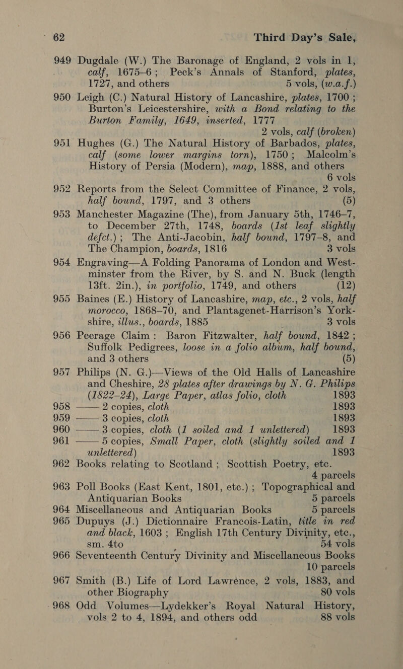 949 952 953 954 955 956 957 958 959 960 961 962 963 964 965 966 967 968 Third Day’s Sale, Dugdale (W.) The Baronage of England, 2 vols in I, calf, 1675-6; Peck’s Annals of Stanford, plates, 1727, and others 5 vols, (w.a.f.) Leigh (C.) Natural History of Lancashire, plates, 1700 ; Burton’s Leicestershire, with a Bond relating to the Burton Family, 1649, inserted, 1777 2 vols, calf (broken) Hughes (G.) The Natural History of Barbados, plates, calf (some lower margins torn), 1750; Malcolm’ S History of Persia (Modern), map, 1888, and others 6 vols Reports from the Select Committee of Finance, 2 vols, half bound, 1797, and 3 others (5) Manchester Magazine (The), from January 5th, 1746-7, to December 27th, 1748, boards (1st leaf slightly defct.); The Anti-Jacobin, half bound, 1797-8, and The Champion, boards, 1816 3 vols Engraving—A Folding Panorama of London and West-. minster from the River, by S. and N. Buck (length 13ft. 2in.), in portfolio, 1749, and others (12) Baines (E.) History of Lancashire, map, etc., 2 vols, half morocco, 1868—70, and Plantagenet. Harrison’s York- shire, illus. , boards, 1885 3 vols Peerage nvr Baron Fitzwalter, half bound, 1842 ; Suffolk Pedigrees, loose in a folio album, half bound, and 3 others (5) Philips (N. G.)—Views of the Old Halls of Lancashire and Cheshire, 28 plates after drawings by N. G. Philips (1522-24), Large Paper, atlas folio, cloth 1893 ——— 2 copies, cloth, 1893 —— 3 copies, cloth 1893 —— 3 copies, cloth (1 soiled and 1 unlettered) 1893 —— 5 copies, Small Paper, cloth (slightly soiled and 1 unlettered) 1893 Books relating to Scotland ; Scottish Poetry, etc. 4 parcels Poll Books (East Kent, 1801, etc.) ; Topographical and Antiquarian Books 5 parcels Miscellaneous and Antiquarian Books 5 parcels Dupuys (J:) Dictionnaire Francois-Latin, title in red and black, 1603 ; English 17th Century Divinity, etc., sm. 4to ; 54 vols Seventeenth Century Divinity and Miscellaneous Books 10 parcels Smith (B.) Life of Lord Lawrénce, 2 vols, 1883, and other Biography 80 vols Odd Volumes—Lydekker’s Royal Natural History, vols 2 to 4, 1894, and others odd 88 vols