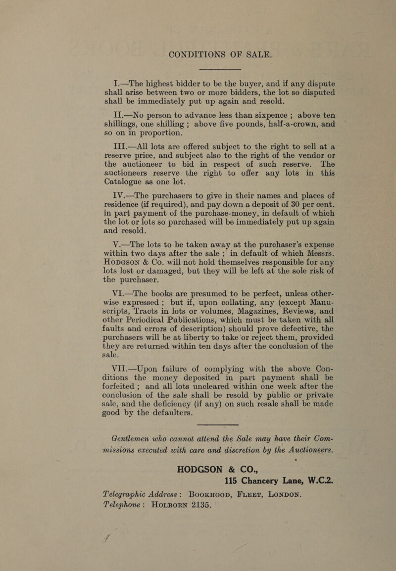 CONDITIONS OF SALE. I.—The highest bidder to be the buyer, and if any dispute shall arise between two or more bidders, the lot so disputed shall be immediately put up again and resold. II.—No person to advance less than sixpence ; above ten shillings, one shilling ; above five pounds, half-a-crown, and so on in proportion. III.—All lots are offered subject to the right to sell at a reserve price, and subject also to the right of the vendor or the auctioneer to bid in respect of such reserve. The auctioneers reserve the right to offer any lots in this Catalogue as one lot. 1V.—The purchasers to give in their names and places of residence (if required), and pay down a deposit of 30 per cent. in part payment of the purchase-money, in default of which the lot or lots so purchased will be immediately put up again and resold. V.—tThe lots to be taken away at the purchaser’s expense within two days after the sale ; in default of which Messrs. Hopeson &amp; Co. will not hold themselves responsible for any lots lost or damaged, but they will be left at the sole risk of the purchaser. VI.—The books are presumed to be perfect, unless other- wise expressed ; but if, upon collating, any (except Manu- scripts, Tracts in lots or volumes, Magazines, Reviews, and other Periodical Publications, which must be taken with all faults and errors of description) should prove defective, the purchasers will be at liberty to take or reject them, provided they are returned within ten days after the conclusion of the sale. Vil.—Upon failure of complying with the above Con- ditions the money deposited in part payment shall be forfeited ; and all lots uncleared within one week after the conclusion of the sale shall be resold by public or private sale, and the deficiency (if any) on such resale shall be made good by the defaulters. Gentlemen who cannot attend the Sale may have their Com- missions executed with care and discretion by the Auctioneers. HODGSON &amp; CO,., 115 Chancery Lane, W.C.2. Telegraphic Address: Bookuoop, FLEET, LONDON. Telephone: HoLBorn 2135.