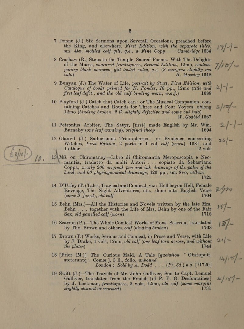 7 Donne (J.) Six Sermons upon Severall Occasions, preached before the King, and elsewhere, First Hdition, with the separate titles, sm. 4to, mottled calf gilt, g.e., a Fine Copy Cambridge 1634 8 Crashaw (R.) Steps to the Temple, Sacred Poems. With The Delights of the Muses, engraved frontispiece, Second Edition, 12mo, contem- porary black morocco, gilt tooled sides, g.e. (2 margins slightly cut into) H. Moseley 1648 9 Bunyan (J.) The Water of Life, portrait by Sturt, First Edition, with Catalogue of books printed for N. Ponder, 16 pp., 12mo (title and first leaf defct., and the old calf binding worn, w.a.f.) 1688 10 Playford (J.) Catch that Catch can : or The Musical Companion, con- taining Catches and Rounds for Three and Four Voyces, oblong 12mo (binding broken, 2 Il. slightly defective and some cut into) W. Godbid 1667 11 Petronius Arbiter. The Satyr, [first] made English by Mr. Wm. Burnaby (one leaf wanting), original sheep 1694 12 Glanvil (J.) Saducismus Triumphatus: or Evidence concerning Witches, First Edition, 2 parts in 1 vol, calf (worn), 1681, and 1 other - 2 vols 13\MS. on Chiromancy—Libro di Chiromantia Meroposcopia e Neo- Coppa, nearly 200 original pen-and-ink drawings of the palm of the hand, and 60 physiognomical drawings, 420 pp., sm. 8vo, vellum 1725 14 D’Urfey (T.) Tales, Tragical and Comical, viz: Hell beyon Hell, Female Revenge, The Night Adventures, etc., done into English Verse (some ll. foxed), old calf 1704 15 Behn (Mrs.)—All the Histories and Novels written by the late Mrs. Behn . . . together with the Life of Mrs. Behn by one of the Fair Sex, old panelled calf (worn) 1718 16 Scarron (P.)—The Whole Comical Works of Mons. Scarron, translated by Tho. Brown and others, calf (binding broken) 1703 17 Brown (T.) Works, Serious and Comical, in Prose and Verse, with Life by J. Drake, 4 vols, 12mo, old calf (one leaf torn across, and without the plates) 1744 18 [Prior (M.)] The Curious Maid, A Tale [quotation ‘‘ Obstupuit, steteruntq ; Come.], 3 ll., folio, unbound | London: Sold by A. Dodd .. . (Pr. 3d.) n.d. [21720] 19 Swift (J.)—The Travels of Mr. John Gulliver, Son to Capt. Lemuel Gulliver, translated from the French [of P. F. G. Desfontaines | by J. Lockman, frontispiece, 2 vols, 12mo, old calf (some margins slightly stained or wormed) 1731