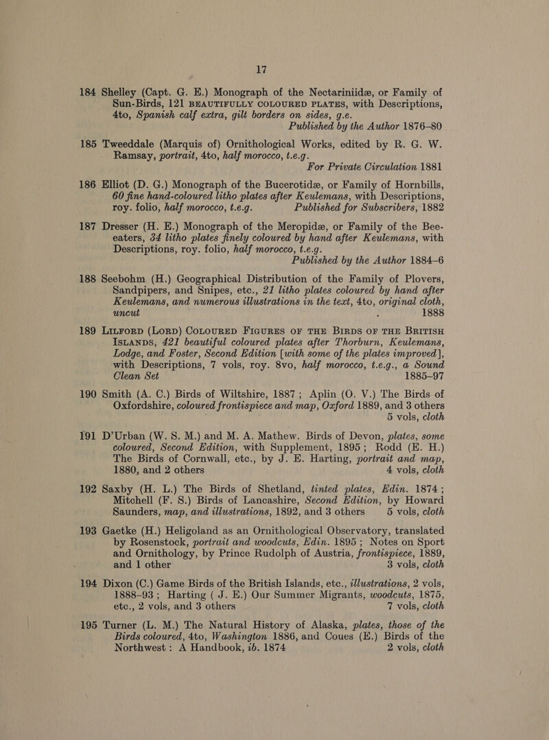 184 Shelley (Capt. G. E.) Monograph of the Nectariniide, or Family of Sun-Birds, 121 BEAUTIFULLY COLOURED PLATES, with Descriptions, 4to, Spanish calf extra, gilt borders on sides, g.e. Published by the Author 1876-80 185 Tweeddale (Marquis of) Ornithological Works, edited by eG WwW. Ramsay, portrait, 4to, half morocco, t.e.q. For Private Circulation 1881 186 Elliot (D. G.) Monograph of the Bucerotide, or Family of Hornbills, 60 fine hand-coloured litho plates after Keulemans, with Descriptions, roy. folio, half morocco, t.e.g. Published for Subscribers, 1882 187 Dresser (H. E.) Monograph of the Meropide, or Family of the Bee- eaters, 34 litho plates finely coloured by hand after Keulemans, with Descriptions, roy. folio, half morocco, t.e.g. Published by the Author 1884-6 188 Seebohm (H.) Geographical Distribution of the Family of Plovers, Sandpipers, and Snipes, etc., 21 litho plates coloured by hand after Keulemans, and numerous illustrations in the text, 4to, original cloth, uncut ; 1888 189 LitForD (LorRD) CoLOURED FIGURES OF THE BIRDS OF THE BRITISH IsLanps, 421 beautiful coloured plates after Thorburn, Keulemans, Lodge, and Foster, Second Edition [with some of the plates improved ], with Descriptions, 7 vols, roy. 8vo, half morocco, t.e.g., a Sound Clean Set 1885-97 190 Smith (A. C.) Birds of Wiltshire, 1887; Aplin (O. V.) The Birds of Oxfordshire, coloured frontispiece and map, Oxford 1889, and 3 others 5 vols, cloth 191 D’ Urban (W. S. M.) and M. A. Mathew. Birds of Devon, plates, some coloured, Second Edition, with Supplement, 1895; Rodd (E. H.) The Birds of Cornwall, etc., by J. E. Harting, portrait and map, 1880, and 2 others 4 vols, cloth 192 Saxby (H. L.) The Birds of Shetland, tinted plates, Edin. 1874 ; Mitchell (F. 8.) Birds of Lancashire, Second Edition, by Howard Saunders, map, and illustrations, 1892, and 3 others 5 vols, cloth 193 Gaetke (H.) Heligoland as an Ornithological Observatory, translated by Rosenstock, portrait and woodcuts, Edin. 1895 ; Notes on Sport and Ornithology, by Prince Rudolph of Austria, frontispiece, 1889, and 1 other 3 vols, cloth 194 Dixon (C.) Game Birds of the British Islands, etc., illustrations, 2 vols, 1888-93 ; Harting ( J. E.) Our Summer Migrants, woodcuts, 1875, etc., 2 vols, and 3 others 7 vols, cloth 195 Turner (L. M.) The Natural History of Alaska, plates, those of the Birds coloured, 4to, Washington 1886, and Coues (K.) Birds of the Northwest : A Handbook, 2b. 1874 2 vols, cloth
