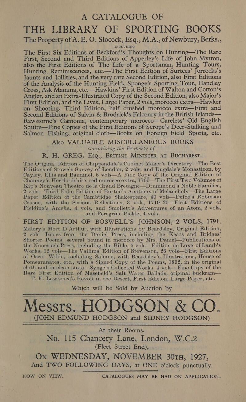 A CATALOGUE OF THE LIBRARY OF SPORTING BOOKS The Property of A. E. O. Slocock, Esq., M.A., of Newbury, Berks., INCLUDING The First Six Editions of Beckford’s Thoughts on Hunting—The Rare First, Second and Third Editions of Apperley’s Life of John Mytton, also the First Editions of The Life of a Sportsman, Hunting Tours, Hunting Reminiscences, etc-—The First Edition of Surtees’ Jorrocks’s Jaunts and Jollities, and the very rare Second Edition, also First Editions of the Analysis of the Hunting Field, Sponge’s Sporting Tour, Handley Cross, Ask Mamma, etc.—Hawkins’ First Edition of Walton and Cotton’s Angler, and an Extra-Illustrated Copy of the Second Edition, also Major’s First Edition, and the Lives, Large Paper, 2 vols, morocco extra—Hawker on Shooting, Third Edition, half crushed morocco extra—First and Second Editions of Salvin &amp; Brodrick’s Falconry in the British Islands— Rawstorne’s Gamonia, contemporary morocco—Careless’ Old English Squire—Fine Copies of the First Editions of Scrope’s Deer-Stalking and Salmon Fishing, original cloth—Books on Foreign Field Sports, etc. Also VALUABLE MISCELLANEOUS BOOKS comprising the Property of R. H. GREG, Esq., British MINISTER AT BUCHAREST. The Original Edition of Chippendale’s Cabinet Maker’s Directory—The Best Editions of Stowe’s Survey of London, 2 vols, and Dugdale’s Monasticon, by Cayley, Ellis and Bandinel, 8 vols—A Fine Copy of the Original Edition of Chauncy’s Hertfordshire, red morocco extra, 1700—The First Two Volumes of Kip’s Nouveau Theatre de la Grand Bretagne—Drummond’s Noble Families, 2 vols—Third Folio Edition of Burton’s Anatomy of Melancholy—The Large Paper Edition of the Cambridge Shakespeare, 40 vols—Defoe’s Robinson Crusoe, with the Serious Reflections, 3 vols, 1719-20—First Editions of Fielding’s Amelia, 4 vols, and Smollett’s Adventures of an Atom, 2 vols, and Peregrine Pickle, 4 vols. - FIRST EDITION OF BOSWELL’S JOHNSON, 2 VOLS, 1791. Malory’s Mort D’Arthur, with Illustrations by Beardsley, Original Edition, 2 vols—Issues from the Daniel Press, including the Keats and Bridges’ Shorter Poems, several bound in morocco by Mrs. Daniel—Publications of the Nonesuch Press, including the Bible, 5 vols—Edition de Luxe of Lamb’s Works, 12 vols—The Vailima Edition of Stevenson, 26 vols—First Editions of Oscar Wilde, including Salome, with Beardsley’s Illustrations, House of Pomegranates, ete., with a Signed Copy of the Poems, 1892, in the original cloth and in clean state—Synge’s Collected Works, 4 vols—Fine Copy of the Rare First Edition of Masefield’s Salt Water Ballads, original buckram— T. E. Lawrence’s Revolt in the Desert, First Edition, Large Paper, etc. Which will be Sold by Auction by Messrs. HODGSON &amp; CO. (JOHN EDMUND HODGSON and SIDNEY HODGSON)     At their Rooms, No. 115 Chancery Lane, London, W’.C.2 (Fleet Street End), On WEDNESDAY, NOVEMBER 30rH, 1927, And TWO FOLLOWING DAYS, at ONE o’clock. punctually. NOW ON VIEW. _ CATALOGUES MAY BE HAD ON APPLICATION.