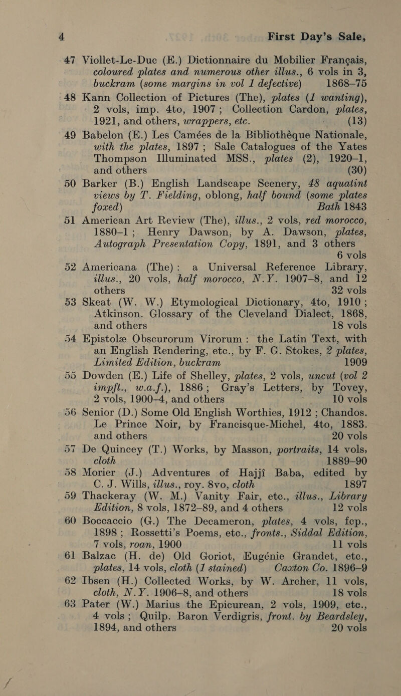 47 49 50 First Day’s Sale, Viollet-Le-Duc (E.) Dictionnaire du Mobilier Frangais, coloured plates and numerous other illus., 6 vols in 3, buckram (some margins in vol 1 defective) 1868—75 Kann Collection of Pictures (The), plates (1 wanting), 2 vols, imp. 4to, 1907; Collection Cardon, plates, 1921, and others, wrappers, etc. (13) Babelon (E.) Les Camées de la Bibliothéque Nationale, with the plates, 1897; Sale Catalogues of the Yates Thompson L[luminated MSS., plates (2), 1920-1, and others (30) Barker (B.) English Landscape Scenery, 48 aquatint views by T'. Fielding, oblong, half bound (some plates foxed) Bath 1843 American Art Review (The), cllus., 2 vols, red morocco, 1880-1; Henry Dawson; by A. Dawson, plates, Autograph Presentation Copy, 1891, and 3 others 6 vols Americana (The): a Universal Reference Library, illus., 20 vols, half morocco, N.Y. 1907-8, and 12 others 32 vols Skeat (W. W.) Etymological Dictionary, 4to, 1910; Atkinson. Glossary of the Cleveland Dialect, 1868, and others 18 vols Epistole Obscurorum Virorum: the Latin Text, with an English Rendering, etc., by F. G. Stokes, 2 plates, Limited Edition, buckram 1909 Dowden (H.) Life of Shelley, plates, 2 vols, uncut (vol 2 impft., w.a.f.), 1886; Gray’s Letters, by Tovey, 2 vols, 1900-4, and others 10 vols Le Prince Noir, by Francisque-Michel, 4to, 1883. and others 20 vols De Quincey (T.) Works, by Masson, portraits, 14 vols, cloth 1889-90 Morier (J.) Adventures of Hajji Baba, edited by C. J. Wills, allus., roy. 8vo, cloth 1897 Thackeray (W. M.) Vanity Fair, etc., illus., Library Edition, 8 vols, 1872-89, and 4 others 12 vols Boccaccio (G.) The Decameron, plates, 4 vols, fep., 1898 ; Rossetti’s Poems, etc., fronts., Siddal Edition, 7 vols, roan, 1900 11 vols Balzac (H. de) Old Goriot, EKugénie Grandet, etc., plates, 14 vols, cloth (1 stained) Caxton Co. 1896-9 Ibsen (H.) Collected Works, by W. Archer, 11 vols, cloth, N.Y. 1906-8, and others 18 vols 4 vols; Quilp. Baron Verdigris, front. by Beardsley,