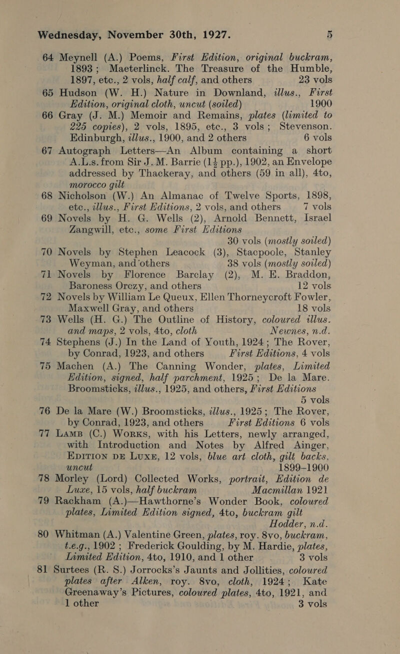 64 65 66 67 73 74 75 76 77 78 79 80 8] Meynell (A.) Poems, First Edition, original buckram, 1893 ; Maeterlinck. The Treasure of the Humble, 1897, etc., 2 vols, half calf, and others. 23 vols Hudson (W. H.) Nature in Downland, dllus., First Edition, original cloth, uncut (soiled) 1900 Gray (J. M.) Memoir and Remains, plates (limited to 225 copies), 2 vols, 1895, etc., 3 vols; Stevenson. Edinburgh, tllws., 1900, and 2 others 6 vols Autograph Letters—An Album containing a_ short A.L.s. from Sir J.M. Barrie (14 pp.), 1902, an Envelope addressed by Thackeray, and others (59 in all), 4to, morocco gilt : Nicholson (W.) An Almanac of Twelve Sports, 1898, etc., wllus., First Editions, 2 vols, and others 7 vols Novels by H. G. Wells (2), Arnold Bennett, Israel Zangwill, etc., some First Hditions 30 vols (mostly soiled) Novels by Stephen Leacock (3), Stacpoole, Stanley Weyman, and ‘others 38 vols (mostly sowed) Novels by Florence Barclay (2), M. EH. Braddon, Baroness Orezy, and others 12 vols Novels by William Le Queux, Ellen Thorneycroft Fowler, Maxwell Gray, and others 18 vols Wells (H. G.) The Outline of History, coloured illus. and maps, 2 vols, 4to, cloth Newnes, n.d. Stephens (J.) In the Land of Youth, 1924; The Rover, by Conrad, 1923, and others First Editions, 4 vols Machen (A.) The Canning Wonder, plates, Limited Edition, signed, half parchment, 1925; De la Mare. Broomsticks, tllus., 1925, and others, First Editions 5 vols De la Mare (W.) Broomsticks, illus., 1925; The Rover, by Conrad, 1923, and others First Editions 6 vols Lams (C.) Works, with his Letters, newly arranged, with Introduction and Notes by Alfred Ainger, EDITION DE Lux#, 12 vols, blue art cloth, gilt backs, uncut 1899-1900 Morley (Lord) Collected Works, portrait, Edition de Luxe, 15 vols, half buckram Macmillan 1921 Rackham (A.)—Hawthorne’s Wonder Book, coloured plates, Limited Edition signed, 4to, buckram gilt Hodder, n.d. Whitman (A.) Valentine Green, plates, roy. 8vo, buckram, t.e.g., 1902 ; Frederick Goulding, by M. Hardie, plates, Inmited Edition, 4to, 1910, and 1 other 3 vols Surtees (R. 8.) Jorrocks’s Jaunts and Jollities, coloured plates after Alken, roy. 8vo, cloth, 1924; Kate Greenaway’s Pictures, coloured plates, 4to, 1921, and