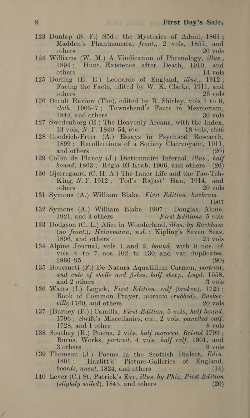 134 135 136 137 138 139 140 First Day’s Saie, Dunlap (8S. F.) Sod: the Mysteries of Adoni, 1861 ; Madden’s Phantasmata, front., 2 vols, 1857, and others 20 vols Williams (W. M.) A Vindication of Phrenology, illus., 1894; Hunt. Existence after Death, 1910, and others 14 vols Dorling (EK. E.) Leopards of England, illus., 1912; Facing the Facts, edited by W. K. Clarke, 1911, and others 26 vols Occult Review (The), edited by R. Shirley, vols 1 to 6, cloth, 1905-7; Townshend’s Facts in Mesmerism, 1844, and others 30 vols Swedenborg (EK.) The Heavenly Arcana, with the Index, 13 vols, N.Y. 1840—54, ete. 18 vols, cloth Goodrich-Freer (A.) Essays in Psychical Research, 1899 ; Recollections of a Society Clairvoyant, 1911, and others . (20h Collin de Plancy (J.) Dictionnaire Infernal, clus., half bound, 1863; Régla El Ktab, 1906, and others (20) Bjerregaard (C. H. A.) The Inner Life and the Tao-Teh- King, N.Y.1912; Tod’s Rajast’ Han, 1914, and others 20 vols Symons (A.) William Blake, Furst Edition, buckram 1907 Symons (A.) William Blake, 1907; Douglas. Alone, 1921, and 3 others First Editions, 5 vols career (C. L.) Alice in Wonderland, tllus. by Rackham (no front.), Heinemann, n.d.; Kipling’s Seven Seas, 1896, ea others 25 vols Alpine Journal, vols 1 and 2, bound, with 9 nos. of vols 4 to 7, nos. 102 to 130, and var. duplicates, 1866-95 (80) Boussueti (F.) De Natura Aquatilium Carmen, portrait, and cuts of shells and fishes, half sheep, Lugd. 1558, and 2 others 3 vols Watts (1.) Logick, First Edition, calf (broken), 1725 ; Book of Common Prayer, morocco (rubbed), Basker- ville 1760, and others 20 vols [Burney (F.)] Camilla, First Edition, 5 vols, half bound, 1796 ; Swift’s Miscellanies, etc., 2 vols, panelled calf, 1728, and | other 8 vols Southey (R.) Poems, 2 vols, half morocco, Bristol 1799 ; Burns. Works, portrait, 4 vols, half calf, 1801, and. 3 others 9 vols Thomson (J.) Poems in the Scottish Dialect, Hdin. 1801; [Hazlitt’s] Picture-Galleries of England, boards, uncut, 1824, and others | (14) Lever (C.) St. Patrick’s Eve, illus. by Phiz, First Edition (slightly soiled), 1845, and others . (20)