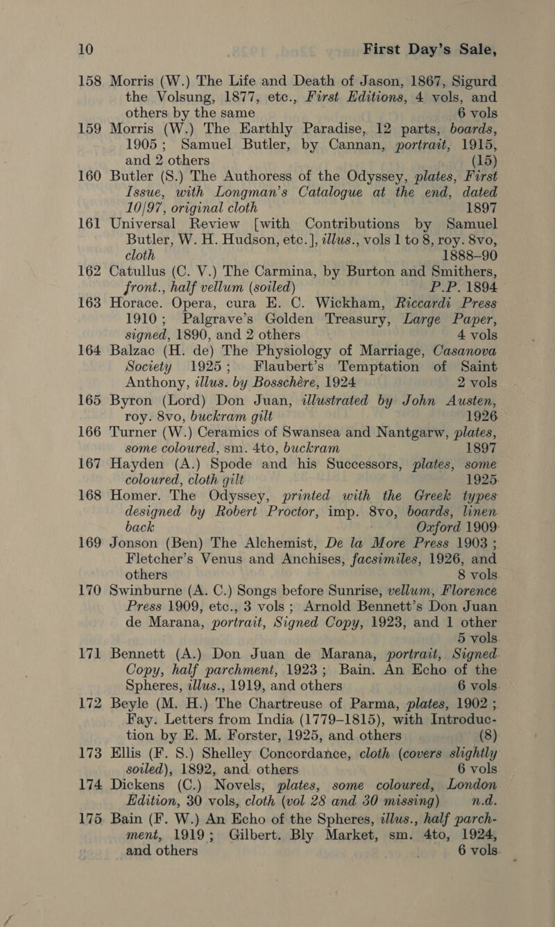 158 159 160 161 162 163 164 165 166 167 168 169 170 171 172 Morris (W.) The Life and Death of Jason, 1867, Sigurd the Volsung, 1877, etc., First Editions, 4 vols, and others by the same 6 vols Morris (W.) The Earthly Paradise, 12 parts, boards, 1905; Samuel Butler, by Cannan, portrait, 1915, and 2 others (15) Butler (S.) The Authoress of the Odyssey, plates, First Issue, with Longman’s Catalogue at the end, dated 10/97, original cloth 1897 Universal Review [with Contributions by Samuel Butler, W. H. Hudson, etc. ], ellus., vols 1 to 8, roy. 8vo, cloth 1888-90 Catullus (C. V.) The Carmina, by Burton and Smithers, front., half vellum (soiled) | P.P. 1894 Horace. Opera, cura E. C. Wickham, Riccardi Press 1910; Palgrave’s Golden Treasury, Large Paper, signed, 1890, and 2 others 4 vols Balzac (H. de) The Physiology of Marriage, Casanova Society 1925; Flaubert’s Temptation of Saint Anthony, tllus. by Bosschére, 1924 2 vols Byron (Lord) Don Juan, illustrated by John Austen, roy. 8vo, buckram gilt 1926 Turner (W.) Ceramics of Swansea and Nantgarw, plates, some coloured, sm. 4to, buckram 1897 Hayden (A.) Spode and his Successors, plates, some coloured, cloth gilt 1925. Homer. The Odyssey, printed with the Greek types designed by Robert Proctor, imp. 8vo, boards, linen. back Oxford 1909: Jonson (Ben) The Alchemist, De la More Press 1903 ; Fletcher’s Venus and Anchises, facsimiles, 1926, and others 8 vols. Swinburne (A. C.) Songs before Sunrise, vellwm, Florence Press 1909, etc., 3 vols ; Arnold Bennett’s Don Juan de Marana, portrait, Signed Copy, 1923, and 1 other 5 vols. Bennett (A.) Don Juan de Marana, portrait, Signed. Copy, half parchment, 1923; Bain. An Echo of the Spheres, allws., 1919, and others 6 vols. Beyle (M. H.) The Chartreuse of Parma, plates, 1902 ;. Fay. Letters from India (1779-1815), with Introduc- tion by E. M. Forster, 1925, and others (8) Ellis (F. 8.) Shelley Concordance, cloth (covers slightly soiled), 1892, and others 6 vols. Dickens (C.) Novels, plates, some coloured, London Edition, 30 vols, cloth (vol 28 and 30 missing) n.d. ment, 1919; Gilbert. Bly Market, sm. 4to, 1924, and others 6 vols.