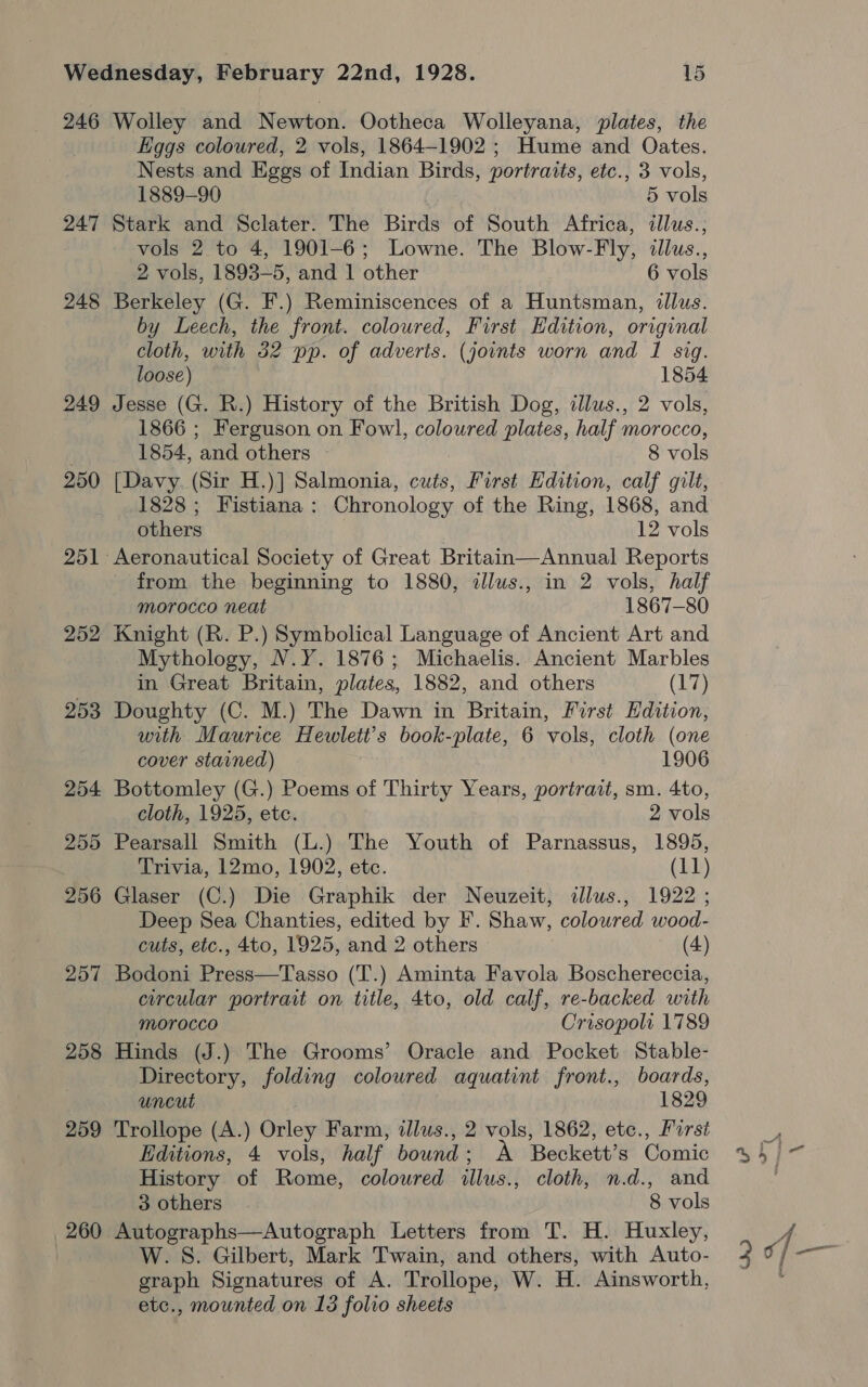 246 247 248 249 250 251 252 258 259 260 Wolley and Newton. Ootheca Wolleyana, plates, the Eggs coloured, 2 vols, 1864-1902 ; Hume and Oates. Nests and Eggs of Indian Birds, portraits, etc., 3 vols, 1889-90 5 vols Stark and Sclater. The Birds of South Africa, illus., vols 2 to 4, 1901-6; Lowne. The Blow-Fly, illus., 2 vols, 1893-5, and 1 other 6 vols Berkeley (G. F.) Reminiscences of a Huntsman, illus. by Leech, the front. coloured, First Hdition, original cloth, with 32 pp. of adveris. (joints worn and 1 sig. loose) 1854 Jesse (G. R.) History of the British Dog, illus., 2 vols, 1866 ; Ferguson on Fowl, coloured plates, half morocco, 1854, and others 8 vols [Davy. (Sir H.)] Salmonia, cuts, First Edition, calf gilt, 1828; Fistiana: Chronology of the Ring, 1868, and others 12 vols from the beginning to 1880, dlus., in 2 vols, half morocco neat 1867-80 Knight (R. P.) Symbolical Language of Ancient Art and Mythology, N.Y. 1876; Michaelis. Ancient Marbles in Great Britain, plates, 1882, and others (17) Doughty (C. M.) The Dawn in Britain, First Hdition, with Maurice Hewlett’s book-plate, 6 vols, cloth (one cover stained) - | 1906 Bottomley (G.) Poems of Thirty Years, portrait, sm. 4to, cloth, 1925, etc. 2 vols Pearsall Smith (L.) The Youth of Parnassus, 1895, Trivia, 12mo, 1902, etc. (11) Glaser (C.) Die Graphik der Neuzeit, illus., 1922 ; Deep Sea Chanties, edited by F. Shaw, coloured wood- cuts, etc., 4to, 1925, and 2 others (4) Bodoni Press—Tasso (T.) Aminta Favola Boschereccia, circular portrait on title, 4to, old calf, re-backed with Morocco Crisopoli 1789 Hinds (J.) The Grooms’ Oracle and Pocket Stable- Directory, folding coloured aquatint front., boards, uncut 1829 Trollope (A.) Orley Farm, ilus., 2 vols, 1862, etc., First Editions, 4 vols, half bound ; A Beckett’s Comic History of Rome, coloured illus., cloth, n.d., and 3 others 8 vols Autographs—Autograph Letters from T. H. Huxley, W.S. Gilbert, Mark Twain, and others, with Auto- graph Signatures of A. Trollope, W. H. Ainsworth,