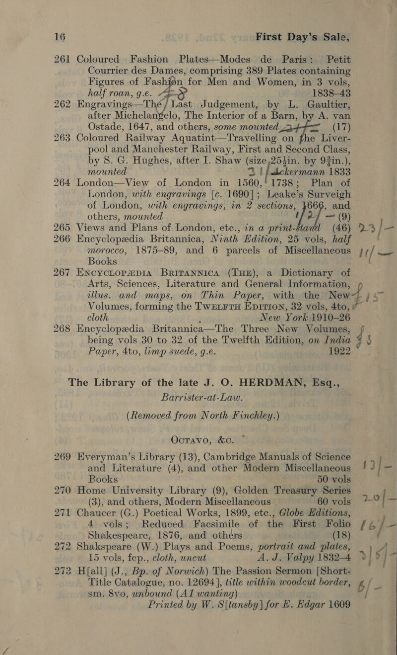 261 Coloured. Fashion Plates—Modes de Paris: Petit Courrier des Dames, comprising 389 Plates containing Figures of Fashion, for Men and Women, in 3 vols, half roan, g.e. “4-§ 1838-43 262 Engravings—The/ Last Judgement, by L. Gaultier, after nus ti The Interior of a Barn, by A. van Ostade, 1647, and others, some mounted 3-4 (17) 263 Coloured Railway Aquatint—Travelling on fhe Liver- pool and Manchester Railway, First and Second Class, by 8. G. Hughes, after I. Shaw (size,25tin. by 93in.), mounted ZB fj whekermann 1833 264 London—View of London in 1560,'1738; Plan of London, with engravings [c. 1690]; Leake’s aba of London, with engravings, in 2 hn of and others, mounted [0 265 Views and Plans of. London, etc., in a print- bis ne 266 Encyclopedia Britannica, Ninth Edition, 25 vols, half morocco, 1875-89, and 6 parcels of Miscellaneous Books 267 EncycLopzp1a Brirannica -(THE), a Dictionary of 23/—- lt /— lus. and maps, on Thin Paper, with the New~, Volumes, forming the TwEeLrrH Epirion, 32 vols, 4to, # cloth New York 1910-26 268 Encyclopedia Britannica—The Three New Volumes, i wel Paper, 4to, lump suede, g.e. 1922 The Library of the late J. O. HERDMAN, Esq., Barrister-at-Law. (Removed from North Finchley.) Octavo, &amp;c¢. ~ 269 Everyman’s Library (13), Cambridge Manuals of Science and Literature (4), and other Modern Miscellaneous Books | 50 vols 270 Home University Library (9), Golden Treasury Series (3), and others, Modern Miscellaneous 60 vols 271 Chaucer (G.) Poetical Works, 1899, etc., Globe Hditions, 4 vols; Reduced Facsimile of the First Folio Shakespeare, 1876, and others (18) 272 Shakspeare (W.) Plays and Poems, portrait and plates, 15 vols, fep., cloth, uncut A.J. Valpy 1832-4 273 H[all] (J., Bp. of Norwich) The Passion Sermon [Short- Title Catalogue, no. 12694], title within woodcut border, sm. 8vo, unbound (Al wanting) Printed by W.S8 [tansby | for #. Edgar 1609 