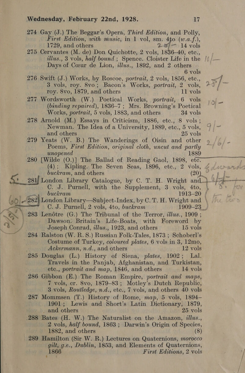   Wednesday, February 22nd, 1928. 17 274 Gay (J.) The Beggar’s Opera, Third Edition, and Polly, First Edition, with music, in 1 vol, sm. 4fo (w.a.f.), 1729, and others 287-14 vols 275 Cervantes (M. de) Don Quichotte, 2 vols, 1836—40, etc., Days of Coeur de Lion, illus., 1892, and 2 others : 6 vols roy. 8vo, 1879, and others 11 vols 277 Wordsworth (W.) Poetical Works, portrait, 6 vols Works, portrait, 5 vols, 1883, and others 34 vols 278 Arnold (M.) Essays in Criticism, 1886, etc., 8 vols; . Newman. The Idea of a University, 1889, etc., 5 vols, ~/ and others 25 vols 279 Yeats (W. B.) The Wanderings of Oisin and other Poems, First Edition, original cloth, uncut and partly unopened . 1889 280 [Wilde (O.)] The Ballad of Reading Gaol, 1898, ete (4); Kipling. The Seven Seas, 1896, etc., 2 vols, ~ buckram, and others (20). eB RE ROAR j I ‘ : j Ure 4 » C. J. Purnell, with the Supplement, 3 vols, 4to, Lag) buckram 1913-20 } } London Library—Subject-Index, by C.T. H. Wright and \ C. J. Purnell, 2 vols, 4to, buckram 1909-23 \ 283 LenGétre (G.) The Tribunal of the Terror, illus., 1909 ; aN Dawson. Britain’s Life-Boats, with Foreword by “% 3 Joseph Conrad, illus., 1923, and others 15 vols | 284 Ralston (W. R.S.) Russian Folk-Tales, 1873 ; Schoberl’s Costume of Turkey, coloured plates, 6 vols in 3, 12mo, Ackermann, n.d., and others _ 12 vols 285 Douglas (L.) History of Siena, plates, 1902; Lal. Travels in the Panjab, Afghanistan, and Turkistan, etc., portrait and map, 1846, and others — 14 vols 286 Gibbon (E.) The Roman Empire, portrait and maps, 7 vols, cr. 8vo, 1879-83 ; Motley’s Dutch Republic, 3 vols, Routledge, n.d., etc., 7 vols, and others 40 vols 1901; Lewis and Short’s Latin Dictionary, 1879, _ and. others 25 vols 288 Bates (H. W.) The Naturalist on the Amazon, illus., 2 vols, half bound, 1863 ; Darwin’s Origin of Species, | 1882, and others (8) 289 Hamilton (Sir W. R.) Lectures on Quaternions, morocco gilt, g.e., Dublin, 1853, and Elements of Quaternions, 1866 First Editions, 2 vols ‘ 