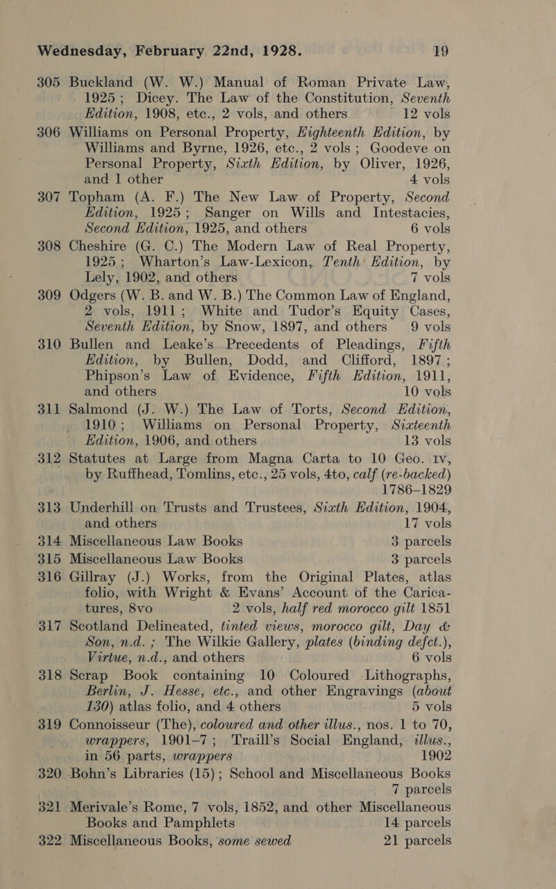 305 306 307 308 309 310 dll 312 313 314 315 316 317 318 319 320 321 Buckland (W. W.) Manual of Roman Private Law, 1925; Dicey. The Law of the Constitution, Seventh Hdition, 1908, etc., 2 vols, and others 12 vols Williams on Personal Property, Highteenth Edition, by Williams and Byrne, 1926, etc., 2 vols; Goodeve on Personal Property, Sixth Hdition, by Oliver, 1926, and | other 4 vols Topham (A. F.) The New Law of Property, Second Edition, 1925; Sanger on Wills and Intestacies, Second Edition, 1925, and others 6 vols Cheshire (G. C.) The Modern Law of Real Property, 1925.; Wharton’s Law- Lexicon, Tenth Edition, by Lely, 1902, and others 7 vols Odgers (W. B. and W. B.) The Common Law of England, 2 vols, 1911; White and Tudor’s Equity Cases, Seventh Edition, by Snow, 1897, and others 9 vols Bullen and Leake’s. Precedents of Pleadings, Fifth Edition, by Bullen, Dodd, and Clifford, 1897; Phipson’s Law of Evidence, Fifth Hdition, 1911, and others 10 vols Salmond (J. W.) The Law of Torts, Second Edition, 1910; Williams on Personal Property, Siateenth EKdition, 1906, and others 13 vols Statutes at Large from Magna Carta to 10 Geo. Iv, by Ruffhead, Tomlins, etc., 25 vols, 4to, calf (re-backed) 1786-1829 Underhill on Trusts and Trustees, Sixth Hdition, 1904, and others 17 vols Miscellaneous Law Books 3 parcels Miscellaneous Law Books 3 parcels Gillray (J.) Works, from the Original Plates, atlas folio, with Wright &amp; Evans’ Account of the Carica- tures, 8vo 2 vols, half red morocco gilt 1851 Scotland Delineated, tinted views, morocco gilt, Day &amp; Son, n.d. ; The Wilkie Gallery, plates (binding defct.), Virtue, n. d., and others 6 vols Scrap Book containing 10 Coloured Lithographs, Berlin, J. Hesse, etc., and other Engravings (about 130) atlas folio, and 4 others 5 vols Connoisseur (The), colowred and other illus., nos. 1 to 70, wrappers, 1901-7; ‘Traill’s Social England, &lt;dllus., in 56 parts, wrappers 1902 Bohn’s Libraries (15); School and Miscellaneous Books 7 parcels Merivale’s Rome, 7 vols, 1852, and other Miscellaneous Books and Padispistotd 14 parcels