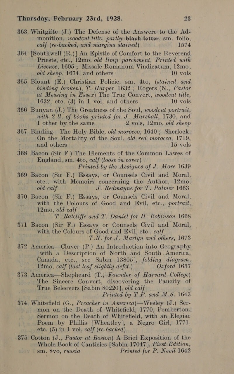 363 364 365 366 367 368 369 373 374 375 Whitgifte (J.) The Defense of the Answere to the Ad- monition, woodcut title, partly black-letter, sm. folio, calf (re-backed, and margins stained) 1574 {Southwell (R.)] An Epistle of Comfort to the Reverend Priests, etc., 12mo, old limp parchment, Printed with Licence, 1605 ; Missale Romanum Vindicatum, 12mo, old sheep, 1674, and others 10 vols Blount (E.) Christian Policie, sm. 4to, (stained and binding broken), T'. Harper 1632; Rogers (N., Pastor at Messing in Essex) The True Convert, woodcut title, 1632, etc. (3) in 1 vol, and others 10 vols Bunyan (J.) The Greatness of the Soul, woodcut portrait, with 2 ll. of books printed for J. Marshall, 1730, and 1 other by the same 2 vols, 12mo, old sheep Binding—The Holy Bible, old morocco, 1640 ; Sherlock. On the Mortality of the Soul, old red morocco, 1719, and others ’ 15 vols Bacon (Sir F.) The Elements of the Common Lawes of eeatind; sm. 4to, calf (loose in cover) Printed be y the Assignes of J. More 1639 Bacon (Sir F.) Essays, or Counsels Civil and Moral, etc., with Memoirs concerning the Author, 12mo, old calf J. Redmayne for T. Palmer 1663 Bacon (Sir F.) Essays, or Counsels Civil and Moral, with the Colours of Good and Evil, etc., portrait, 12mo, old calf T. Ratcliffe and T. Daniel for H. Robinson 1668 Bacon (Sir F.) Essays or Counsels Civil and Moral, with the Colours of Good and Evil, etc., calf TN. for J. Martyn and others, 1673 [with a Description of North and South. America, Canada, etc., see Sabin ae folding diagram, 12mo, calf ( last leaf slightly defct.) Oxford 1657 America—Shepheard (T., Founder of Harvard College) The Sincere Convert, discovering the Paucity of True Beleevers [Sabin 80220], old calf Printed by TP. and M.S. 1643 Whitefield (G., Preacher in America)—Wesley (J.) Ser- mon on the Death of Whitefield, 1770, Pemberton. Sermon on the Death of Whitefield, with an Elegiac Poem by Phillis [Wheatley], a Negro Girl, 1771, etc. (5) in 1 vol, calf (re-backed) Cotton (J., Pastor at Boston) A Brief Exposition of the Whole Book of Canticles [Sabin 17047], First Edition,