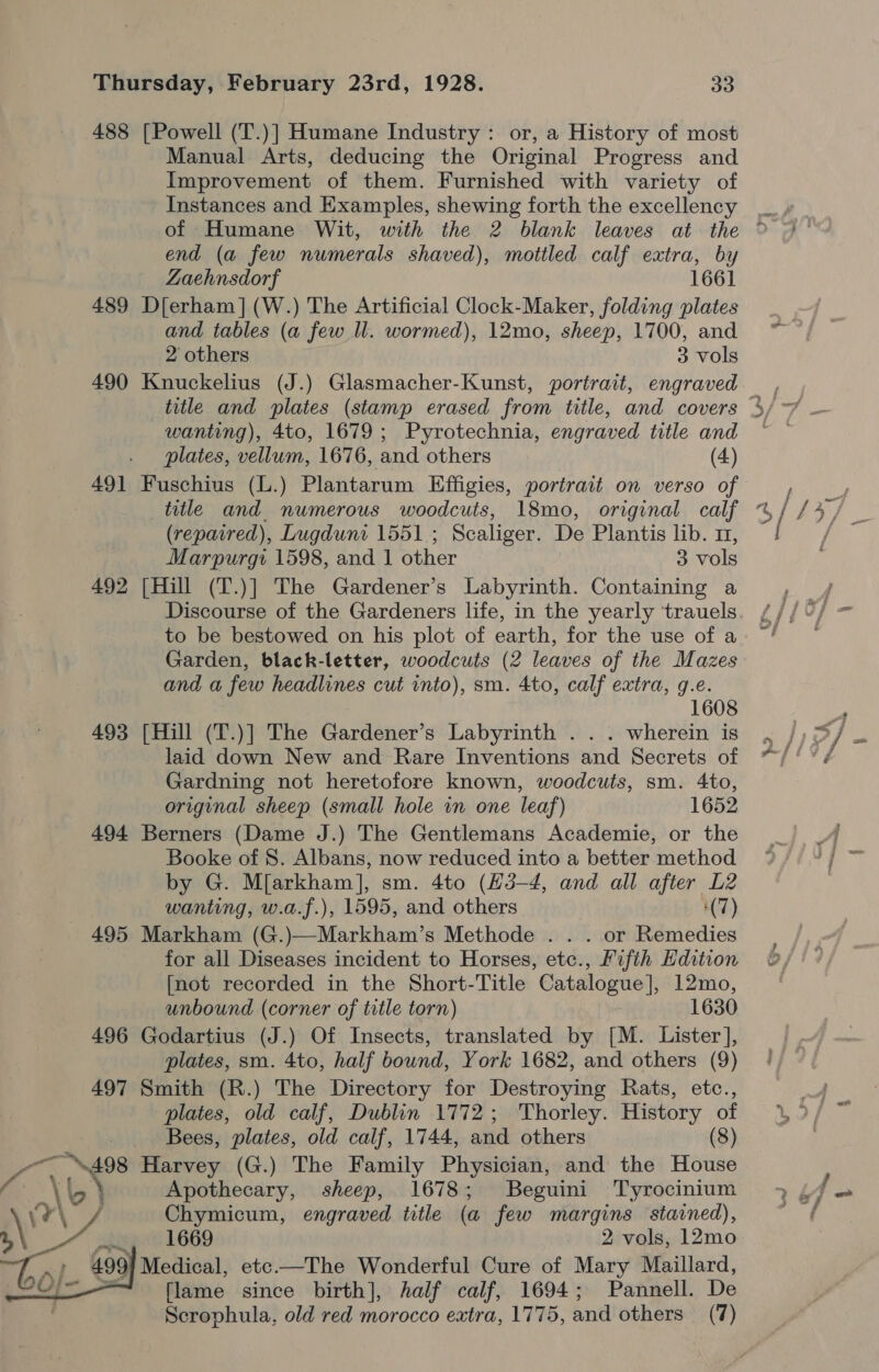 488 [Powell (T.)] Humane Industry: or, a History of most Manual Arts, deducing the Original Progress and Improvement of them. Furnished with variety of Instances and Examples, shewing forth the excellency end (a few numerals shaved), mottled calf extra, by Zaehnsdorf 1661 489 D[erham] (W.) The Artificial Clock-Maker, folding plates and tables (a few Il. wormed), 12mo, sheep, 1700, and 490 Knuckelius (J.) Glasmacher-Kunst, portrait, engraved title and plates (stamp erased from title, and covers wanting), 4to, 1679; Pyrotechnia, engraved title and 491 Fuschius (L.) Plantarum Effigies, portrait on verso of title and numerous woodcuts, 18mo0, original calf (repaired), Lugduni 1551; Scaliger. De Plantis lib. 1, 492 [Hill (T.)] The Gardener’s Labyrinth. Containing a Discourse of the Gardeners life, in the yearly trauels to be bestowed on his plot of earth, for the use of a Garden, black-letter, woodcuts (2 leaves of the Mazes and a few headlines cut into), sm. 4to, calf extra, g.e. 608 493 [Hill (T.)] The Gardener’s Labyrinth . . . wherein is laid down New and Rare Inventions and Secrets of Gardning not heretofore known, woodcuts, sm. 4to, original sheep (small hole in one leaf) 1652 494 Berners (Dame J.) The Gentlemans Academie, or the Booke of 8. Albans, now reduced into a better method by G. Mfarkham], sm. 4to (H3-4, and all after L2 wanting, w.a.f.), 1595, and others (7) 495 Markham (G.)—Markham’s Methode . . . or Remedies for all Diseases incident to Horses, etc., Fifth Hdition [not recorded in the Short-Title Catalogue], 12mo, unbound (corner of title torn) 1630 496 Godartius (J.) Of Insects, translated by [M. Lister], plates, sm. 4to, half bound, York 1682, and others (9) 497 Smith (R.) The Directory for Destroying Rats, etc., plates, old calf, Dublin 1772; Thorley. History of Bees, plates, old calf, 1744, and others (8) a \ey Harvey (G.) The Family Physician, and the House \b bb Apothecary, sheep, 1678; Beguini Tyrocinium Feat Chymicum, engraved title (a few margins stained), yr ate 1669 2 vols, 12mo ac Ge Medical, etc.—The Wonderful Cure of Mary Maillard, [lame since birth], half calf, 1694; Pannell. De Scrophula, old red morocco extra, 1775, and others (7)  —