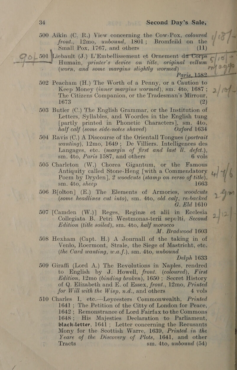 500 Aikin (C, R.) View concerning the Cow-Pox, colowred / e7 . front., 12mo, unbound, 1801; Bromfeild on the { “ts Small Pox, 1767, and others (11) C7 6 1. 501 \Licbault (J.) L’Kmbellissement et Ornement da-Corps —/ , ~fommpecmmnens Humain, printer's device on title, original vellum &gt;/ ‘ (worn, and some margins slightly wormed) ret Paris, 1582 502 Peacham (H.) The Worth of a Penny, or a Caution to Keep Money (inner margins wormed), sm. 4to, 1687; » i} The Citizens Companion, or the Tradesman’s Mirrour, 1673 (2) 503 Butler (C.) The English Grammar, or the Institution of Letters, Syllables, and Woordes in the English tung [partly printed in Phonetic Characters], sm. 4to, half calf (some side-notes shaved) Oxford 1634 504 Ravis (C.) A Discourse of the Orientall 'Fongues (portrait wanting), 12mo, 1649; De Villers. Intelligences des Langages, etc. (margin of first and last Wl. defet.), sm. 4to, Paris 1587, and others 6 vols 505 Charleton (W.) Chorea Gigantum, or the Famous . of Antiquity called Stone-Heng [with a Commendatory | 7 Me Poem by Dryden], 2 woodcuts (stamp on verso of title), °° — sm. 4to, sheep 1663 506 Bfolton] (K.) The Elements of Armories, woodcuts 4m (some headlines cut into), sm. 4to, old calj, re-backed 2 . G. Hld 1610 507 [Camden (W.)] Reges, Regine et alii in Hcclesia Collegiata B. Petri Westmonas-terii sepulti, Second Edition (title soiled), sm. 4to, half morocco M. Bradwood 1603 508 Hexham (Capt. H.) A Journall of the taking in of Venlo, Roermont, Strale, the Siege of Mastricht, ete. (the Card wanting, w.a.f.), sm. 4to, unbound Delph 1633 509 Giraffi (Lord A.) The Revolutions in Naples, rendred . to English by J. Howell, front. (coloured), First Kdition, 12mo (binding broken), 1650 ; Secret History of Q. Elizabeth and E. of Essex, front., 12mo, Printed for Will with the Wisp, n.d., and others 4 vols 510 Charles I, etc.—Leycesters Commonwealth, Printed 1641 ; The Petition of the Citty of London for Peace, 1642 ; Remonstrance of Lord Fairfax to the Commons 1648; His Majesties Declaration to Parliament, black-letter, 1641 ; Letter concerning the Recusants Mony for the Scottish Warre, 1639, Printed in the Yeare of the Discovery of Plots, 1641, and other Tracts sm. 4to, unbound (54)  