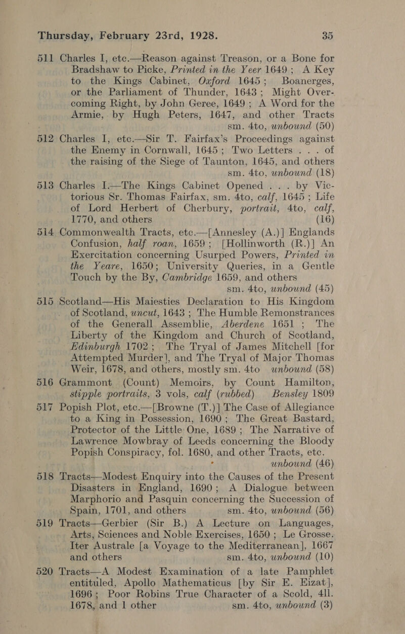 512 516 517 Bradshaw to Picke, Printed in the Yeer 1649; A Key to the Kings Cabinet, Oxford 1645; Boanerges, or the Parliament of Thunder, 1643; Might Over- coming Right, by John Geree, 1649 ; A Word for the Armie, by Hugh Peters, 1647, and other Tracts sm. 4to, unbound (50) the Enemy in Cornwall, 1645; Two Letters .. . of the raising of the Siege of Taunton, 1645, and others sm. 4to, unbound (18) torious Sr. Thomas Fairfax, sm. 4to, calf, 1645 ; Life of Lord Herbert of Cherbury, portrait, 4to, calf, 1770, and others (16) Confusion, half roan, 1659; [Hollinworth (R.)] An Exercitation concerning Usurped Powers, Printed in the Yeare, 1650; University Queries, in a Gentle Touch by the By, Cambridge 1659, and others sm. 4to, unbound (45) of Scotland, wncut, 1643 ; The Humble Remonstrances of the Cetotall Mec bie, Aberdene 1651 ; The Liberty of the Kingdom and Church of Scotland, Attempted Murder], and The Tryal of Major Thomas Weir, 1678, and others, mostly sm. 4to wnbownd (58) stipple portraits, 3 vols, calf (rubbed) Bensley 1809 to a King in Possession, 1690; The Great Bastard, Protector of the Little One, 1689 ; The Narrative of Lawrence Mowbray of Leeds concerning the Bloody Popish Conspiracy, fol. noo and other Tracts, etc. unbound (46) 519 520 Disasters in England, 1690; A Dialogue between Marphorio and Pasquin concerning the Succession of Spain, 1701, and others sm. 4to, unbound (56) Arts, Sciences and Noble Exercises, 1650.; Le Grosse. Iter Australe [a Voyage to the Mediterranean], 1667 and others sm. 4to, wrbound (10) entituled, Apollo Mathematicus [by Sir E. Hizat, 1696; Poor Robins True Character of a Scold, 4ll.