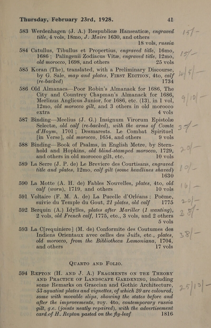 583 584 585 586 588 589 594 Werdenhagen (J. A:) Respublice Hanseatic, engraved title, 4 vols, 18mo, J. Maire 1630, and others 18 vols, russia. Catullus, Tibullus et Propertius, engraved title, 16mo, 1686 ; Palingenii Zodiacus Vite, engraved title, 12mo, old morocco, 1698, and others 25 vols. Koran (The), translated, with a Preliminary Discourse, by G. Sale, map and plates, First Epition, 4to, calf (re-backed) 1734 Old Almanacs—Poor Robin’s Almanack for 1686, The City and Countrey Chapman’s Almanack for 1686, Merlinus Anglicus Junior, for 1686, etc. (13), in 1 vol, 12mo, old morocco gilt, and 3 others in old morocco extra 4 vols Binding—Meelius (J. G.) Insignum Virorum Epistole d’Hoym, 1701; Desmarests. Le Combat Spirituel [in Verse], old morocco, 1654, and others 9 vols. Binding—Book of Psalms, in English Metre, by Stern- hold and Hopkins, old blind-stamped morocco, 1729, and others in old morocco gilt, etc. 10 vols La Serre (J. P. de) Le Breviere des Courtisans, engraved. title and plates, 12mo, calf gilt (some headlines shaved) 1630 La Motte (A. H. de) Fables Nouvelles, plates, 4to, old calf (worn), 1719, and others 10 vols. Voltaire (F. M. A. de) La Pucelle d’Orléans : Poéme,, suivie du Temple du Gout, 21 plates, old calf P77 Berquin (A.) Idylles, plates after Mariller (1 wanting), 2 vols, old French calf, 1775, etc., 3 vols, and 2 others 5 vols La C[requiniere] (M. de) Conformite des Coutumes des Indiens Orientaux avec celles des Juifs, etc., plates, old morocco, from the Bibliotheca Lamoniana, 1704, and others 17 vols. QUARTO AND FOLIO. Repton (H. anp J. A.) FRAGMENTS ON THE THEORY AND PRACTICE OF LANDSCAPE GARDENING, including some Remarks on Graecian and Gothic Architecture, 53 aquatint plates and vignettes, of which 20 are coloured, some with movable slips, showing the states before and after the umprovements, roy. 4to, contemporary russia gilt, g.e. (joints neatly repaired), with the advertisement card. of H. Repton pasted on the fly-leaf 1816.