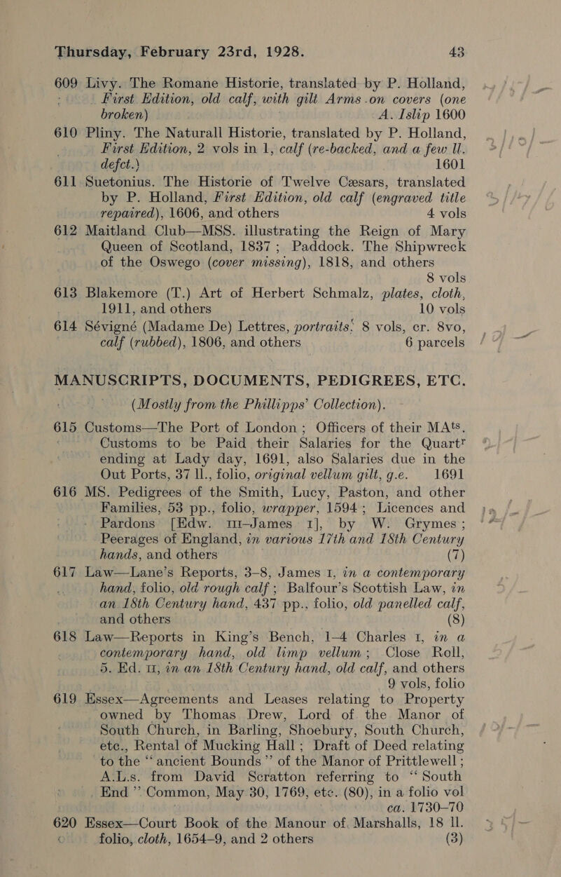 609 Livy. The Romane Historie, translated by P. Holland, : _ First Edition, old calf, with gili Arms .on covers (one broken) A. Islip 1600 610 Pliny. The Naturall Historie, translated by P. Holland, First Edition, 2 vols in 1, calf (re-backed, and a few Il. defct.\ 1601 611 Suetonius. The Historie of Twelve Cesars, translated by P. Holland, First Hdition, old calf (engraved title reparred), 1606, and others 4 vols 612 Maitland Club—MSS. illustrating the Reign of Mary Queen of Scotland, 1837; Paddock. The Shipwreck of the Oswego (cover missing), 1818, and others 8 vols 613 Blakemore (T.) Art of Herbert Schmalz, plates, cloth, 1911, and others 10 vols 614 Sévigné (Madame De) Lettres, portraits: 8 vols, cr. 8vo, calf (rubbed), 1806, and others 6 parcels MANUSCRIPTS, DOCUMENTS, PEDIGREES, ETC. (Mostly from the Phillipps’ Collection). 615 Customs—The Port of London; Officers of their MAS. Customs to be Paid their Salaries for the QuartT ending at Lady day, 1691, also Salaries due in the Out Ports, 37 ll., folio, orrginal vellum gilt, g.e. 1691 616 MS. Pedigrees of the Smith, Lucy, Paston, and other Families, 53 pp., folio, wrapper, 1594; Licences and Pardons [Edw. t1—James 1], by W. Grymes ; Peerages of England, in various 17th and 18th Century hands, and others (7) 617 Law—Lane’s Reports, 3-8, James I, in a contemporary hand, folio, old rough calf ; Balfour’s Scottish Law, on an 1Sth Century hand, 437 pp., folio, old panelled calf, and others (8) 618 Law—Reports in King’s Bench, 1-4 Charles 1, in a contemporary hand, old limp vellum; Close Roll, 5. Ed. 11, in an 15th Century hand, old calf, and others 9 vols, folio 619 Essex—Agreements and Leases relating to Property owned by Thomas Drew, Lord of the Manor of South Church, in Barling, Shoebury, South Church, etc., Rental of Mucking Hall; Draft of Deed relating to fhe ancient Bounds ”’ of the Manor of Prittlewell ; A.L.s. from David Scratton referring to “‘ South End ” Common, May 30, 1769, et&lt;. (80), in a folio vol ca. 1730-70 620 Essex—Court Book of the Manour of. Marshalls, 18 II. folio, cloth, 1654-9, and 2 others (3)