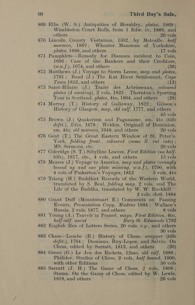 884 885 Third Day’s Sale, Ellis (W. 8.) Antiquities of Heraldry, plates, 1869 ; Wimbledon Court Rolls, from 1 Edw. tv, 1866, and others 20 vols Lincoln County Visitation, 1592, by Metcalfe, half morocco, 1882; Wheater. Mansions of Yorkshire, plates, 1888, and others 17 vols Pamphlets—Remedy for Diseases incident to Coin, one Case of the Bankers and their Creditors, (w. a.f.), 1674, and others (36) Matthews (J.) Voyage to Sierra Leone, map and plates, 1791; Read (J.) The Kat River Settlement, Cape Town 1852, and others (13) Saint-Hilaire (J.) Traité des Arbrisseaux, coloured plates (4 wanting), 2 vols, 1825; Thornton’s Sporting Tour in Scotland, plates, 4to, 1804, and others (28) History of Glasgow, map, old calf, 1777, and others 45 vols Brown (J.) Quakerism and Paganisme, sm. 4to (ttle defct.), Edin. 1678 ; Weldon. Originall of Dominion, sm. Ato, old morocco, 1648, and others © 20 vols Gent (T.) The Great Eastern Window of St. Peter’s, York, folding front., colowred (some Il. cut vinto) ; MS. Sermons, ete. 20 vols Coleridge (8. T.) Sibylline Leaves, First Edition (no half- title), 1817, etc., 4 vols, and others 15 vols Meares (J.) Voyage to America, map and plates (wrongly bound up and one plate missing, w.a.f.), 1790, with 4 vols of Pinkerton’s Voyages, 1812 5 vols, 4to Tsiang (H.) Buddhist Records of the Western World, translated by 8S. Beal, folding map, 2 vols, and The Life of the Buddha, translated by W. W. Rockhill 3 vols, cloth, 1884 Grant Duff (Mountstuart E.) Comments on Passing Events, Presentation Copy, Madras 1884; Wallace’s Russia, 2 vols, 1877, and others 8 vols Young (A.) Travels'in Francé, maps, First Edition, 4to, half calf, uncut Bury St. Edmunds 1792 English Men of Letters Series, 20 vols, v.y., and others 30 vols Chess—Lambe (R.) History of Chess. wrapper (title defct.), 1764; Damiano, Ruy-Lopez, and Salvio. On Chess, edited by Sarratt, 1813, and others (20) Greco (G.) Le Jeu des Eschets, 12mo, old calf, 1689 ; Philidor. Studies of Chess, 2 vols, half bound, 1800, with other Editions 30 vols Sarratt (J. H.) The Game of Chess, 2 vols, 1808; Stama. On the Game of Chess, edited by W. Lewis, 1818, and others 26 vols