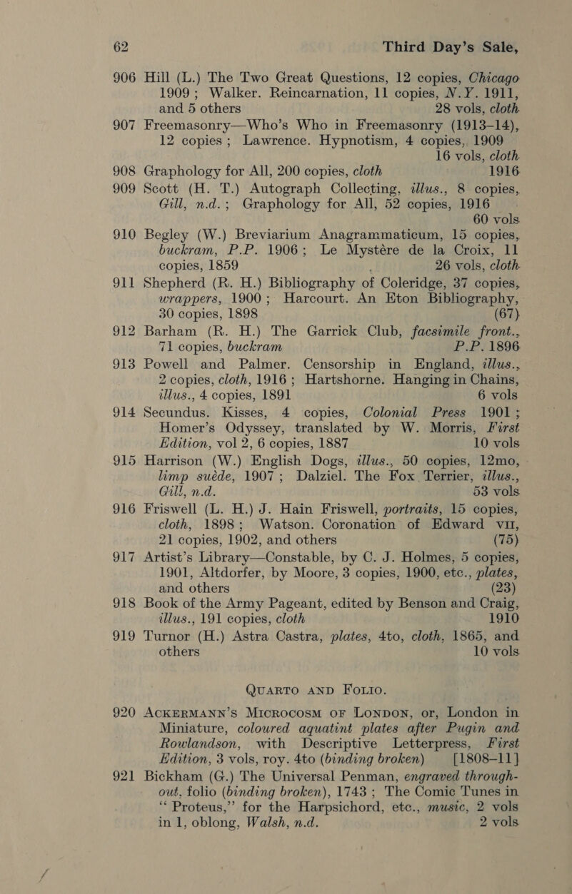 906 907 908 909 910 oF a 921 Hill (L.) The Two Great Questions, 12 copies, Chicago 1909 ; Walker. Reincarnation, 11 copies, N.Y. 1911, and 5 others 28 vols, cloth Freemasonry—Who’s Who in Freemasonry (1913-14), 12 copies; Lawrence. Hypnotism, 4 copies, 1909 16 vols, cloth. Graphology for All, 200 copies, cloth | 1916 Scott (H. T.) Autograph Collecting, dlus., 8 copies, Gill, n.d.; Graphology for All, 52 copies, 1916 | 60 vols. Begley (W.) Breviarium Anagrammaticum, 15 copies, buckram, P.P. 1906; Le Mystere de la Croix, 11 copies, 1859 26 vols, cloth. Shepherd (R. H.) Bibliography of Coleridge, 37 copies, wrappers, 1900; Harcourt. An Eton Bibliography, 30 copies, 1898 (67) Barham (R. H.) The Garrick Club, facsimile front., 71 copies, buckram P.P. 1896 Powell and Palmer. Censorship in England, illus., 2 copies, cloth, 1916 ; Hartshorne. Hanging in Chains, illus., 4 copies, 1891 6 vols Secundus. Kisses, 4 ‘copies, Colonial Press 1901 ; Homer’s Odyssey, translated by W. Morris, First Edition, vol 2, 6 copies, 1887 10 vols Harrison (W.) English Dogs, alus., 50 copies, 12mo, - limp suéde, 1907; Dalziel. The Fox Terrier, illus., Gill, n.d. 53 vols Friswell (L. H.) J. Hain Friswell, portraits, 15 copies, cloth, 1898; Watson. Coronation of Edward vit, 21 copies, 1902, and others (75) Artist’s Library—Constable, by C. J. Holmes, 5 copies, 1901, Altdorfer, by Moore, 3 copies, 1900, etc., plates, and others (23) Book of the Army Pageant, edited by Benson and Craig, illus., 191 copies, cloth 1910 Turnor (H.) Astra Castra, plates, 4to, cloth, 1865, and others 10 vols QUARTO AND FOLio. ACKERMANN’S Microcosm oF Lonpon, or, London in Miniature, coloured aquatint plates after Pugin and Rowlandson, with Descriptive Letterpress, J urst Edition, 3 vols, roy. 4to (binding broken) [1808-11 } Bickham (G.) The Universal Penman, engraved through- out, folio (binding broken), 1743 ; The Comic Tunes in ‘‘ Proteus,” for the Harpsichord, etc., music, 2 vols in 1, oblong, Walsh, n.d. 2 vols