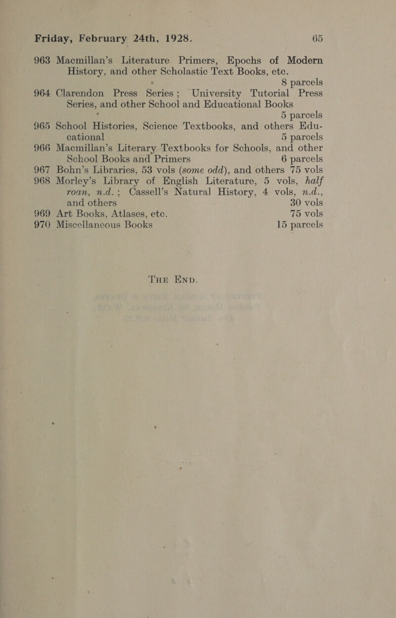 963 Macmillan’s Literature Primers, Epochs of Modern History, and other Scholastic Text Books, etc. ° 8 parcels 964 Clarendon Press Series; University Tutorial Press Series, and other School and Educational Books 5 parcels 965 School Histories, Science Textbooks, and others Edu- cational 5 parcels 966 Macmillan’s Literary Textbooks for Schools, and other School Books and Primers 6 parcels 967 Bohn’s Libraries, 53 vols (some odd), and others 75 vols 968 Morley’s Library of English Literature, 5 vols, half roan, n.d.; Cassell’s Natural History, 4 vols, n.d., and others 30 vols 969 Art Books, Atlases, etc. 75 vols 970 Miscellaneous Books 15 parcels THe END.