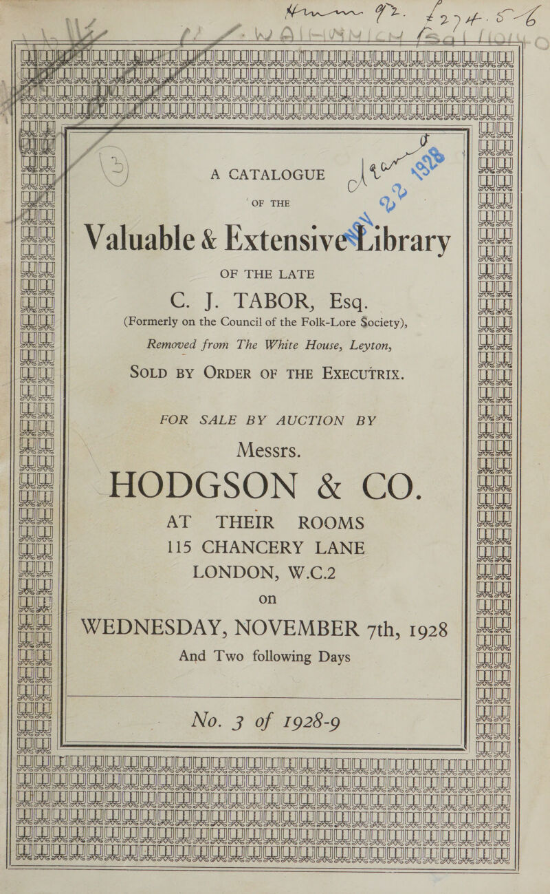                                     a 2 I LL a a faa asa RRURRT TTR nt 4 \2) A CATALOGUE wre pe ‘OF THE e ++ | Valuable &amp; Extensive ibrary aed OF THE LATE ath € J. TABOR; £sa. - aaa (Formerly on the Council of the Folk-Lore Society), aaa Removed from The White House, Leyton, cuts | _ {| CRC | SOLD BY ORDER OF THE EXECUTRIX. altanaag| ae | FOR SALE BY AUCTION BY at Messrs. 14] HODGSON &amp; CO. “a AT THEIR ROOMS ial 115 CHANCERY LANE Lat LONDON, W.C.2 (ts a ae | fen WEDNESDAY, NOVEMBER 7th, 1928 aaa al And Two following Days CO | | aaa a S a0. 7 ‘Of 1926-0 Wo = ——— AE I eT Le Le 8 A 8 A Le TOIT CROC ISTIC ICI RICRICEICLICLIC LIC IC ICICI OE A LE Le Le 8 LL EME EE SNe A A Se Ue VEN E AE eA U0 AB IL A A A a 7h  cLeeESeereeeeeeee cacceies ccc eeeeie 4 we  cc BEEEEEEEE ccc ad cal i i is - a fa Ae AN 