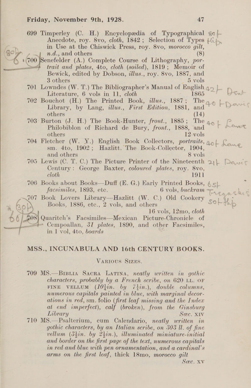 699 Timperley (C. H.) Encyclopedia of Typographical &lt;a |~ Anecdote, roy. 8vo, cloth, 1842; Selection of Types Hu I ‘ in Use at the Chiswick Press, roy. 8vo, morocco gilt, sey” .} n.d., and others (8) an (700 fieneteier (A.) Complete Course of Lithography, por- am} trait and plates, 4to, cloth (soiled), 1819; Memoir of Bewick, edited by Dobson, illus., roy. 8vo, 1887, and 3 others _ 6 vols 701 Lowndes (W. ‘f.) The Bibliographer’s Manual of English q- | Literature, 6 vols in 11, cloth 1865 702 Bouchot (H.) The Printed Book, tllus., 1887; Then» 1, Library, by Lang, illus., First Edition, 1881, and ‘~ ' others (14) 703° Burton (J. H.) The Book-Hunter, front., 1885; The a, 1 Philobiblon of Richard de Bury, front., 1888, and others 12 vols sm. 4to, 1902; Hazlitt. The Book-Collector, 1904, and others 8 vols 705 Lewis (C. T. C.) The Picture Printer of the Nineteenth 2, Century: George Baxter, coloured plates, roy. 8vo, cloth | 1911 706 Books about Books—Duff (EK. G.) Karly Printed Books, 5) facsimiles, 1893, etc. 6 vols, buckram 7 . é po Book Lovers Library—Hazlitt (W. C.) Old Cookery tf se Sy | i 16 vols, 12mo, cloth 6} Lf 8 Quaritch’s Facsimiles—Mexican Picture-Chronicle of }' * Cempoallan, 37 plates, 1890, and other Facsimiles, _ 7 - in 1 vol, 4to, boards |  MSS., INCUNABULA AND 16th CENTURY BOOKS. VARIOUS SIZES. 709 MS.—Breuia Sacra LATINA, neatly written in gothic characters, probably by a French scribe, on 620 LL. OF RINE VELLUM (10kin. by 7thin.), double columns, numerous capitals painted in blue, with marginal decor- ations in red, sm. folio (first leaf missing and the Index at end wmperfect), calf (broken), from the Ginsburg LInbrary Sec. XIv 710 MS.—Psalterium, cum Calendario, neatly written in gothic characters, by an Italian scribe, on 303 Ul. of fine vellum (dhin. by 2kin.), tlluminated miniature-initial and border on the first page of the text, numerous capitals un red and blue with pen ornamentation, and a cardinal’ s arms on the first leaf, thick 18mo, morocco gilt Sac. XV 