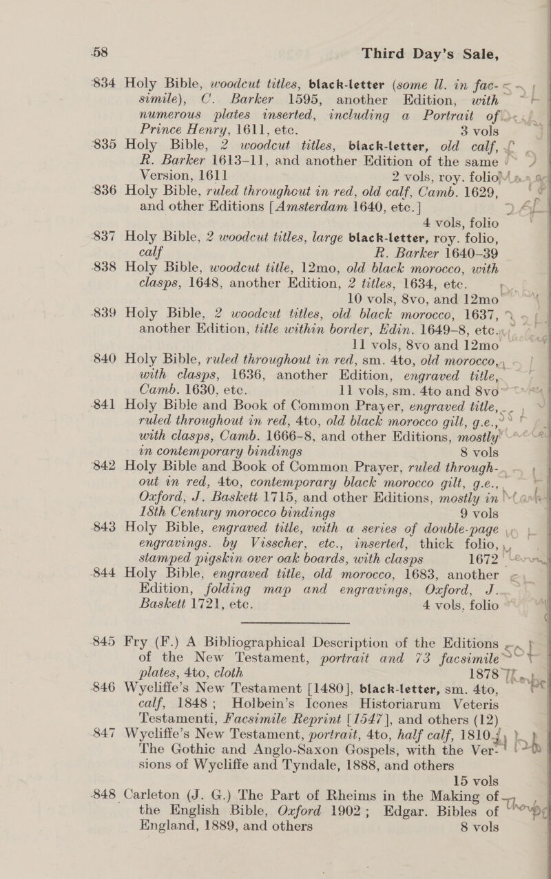 $34 835 836 337 ~ 838 839 840 841 842 843 844 846 847 ~ Third Day’s Sale, Holy Bible, woodcut titles, black-letter (some Ul. in fac-&lt;—~ ; — simile), C.. Barker 1595, another Edition, with — | numerous plates inserted, including a Portrait of d&lt;.) | Prince Henry, 1611, etc. 3 vols |  Holy Bible, 2 woodcut titles, black-letter, old calf, £ sal R. Barker 1613- 1], and another Edition of the same /~ © Version, 1611 2 vols, roy. folioM «» G¢| Holy Bible, ruled throughout in red, old calf, Camb. 1629, a nfl and other Editions Pa supieniaan 1640, etc. | =) a 4 vols, folio Holy Bible, 2 woodcut titles, large black-letter, roy. folio, calf . R. Barker 1640-39 | Holy Bible, woodcut title, 12mo, old black morocco, with clasps, 1648, another Edition, 2 titles, 1634, ete. rn. fae 10 vols, 8vo, and 12mo~ | 4 1 ob Bible, 2 woodcut titles, old black morocco, 1637, another Edition, title within border, Edin. 1649-8, etc.» 1] vols, 8vo and 12mo Holy Bible, ruled throughout in red, sm. Ato, old morocco, with clasps, 1636, another Edition, engraved Hae Camb. 1630, etc. 11 vols, sm. 4to and 8vo~ * Holy Bible and Book of Common Pray: er, engraved title, | ruled throughout in red, 4to, old black morocco gilt, g.e..°&gt; ° — with clasps, Camb. 1666- 8, and other Editions, Se &lt;a in contemporary bindings 8 vols | Holy Bible and Book of Common Prayer, ruled through-. out in red, 4to, contemporary black morocco gilt, g.e., . rl Oxford, J. Baskett 1715, and other Editions, mostly in Mamet 18th Century morocco bindings 9 vols ] Holy Bible, engraved tiile, with a series of double-page ,, engravings. by Visecher etc., inserted, thick folio, , | stamped pigskin over oak boards, with clasps 1672 * eon] Holy Bible, engraved title, old morocco, 1683, another &lt; _ Kdition, folding map and engravings, Oxford, J. ~ Baskett 1721, ete. 4 vols. folio of the New Testament, portrait and 73 facsimile when plates, 4to, cloth 1878 The, Wyclitte’s New Testament [1480], black-letter, sm. 4to, “ calf, 1848; Holbein’s Icones Historiarum Veteris | Testamenti, Facsimile Reprint [1547], and others (12) | Wyclifte’s New Testament, portrait, 4to, half calf, 18104 4) lh { The Gothic and Anglo- Saxon Gospels, with the Ver-' '-®] sions of Wycliffe and Tyndale, 1888, and others 15 vols Carleton (J. G.) The Part of Rheims in the Making of | the English Bible, Oxford 1902; Edgar. Bibles of Unovbd q England, 1889, and others 8 vols ; 