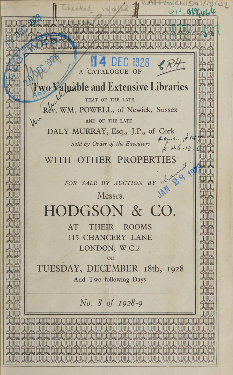  x mea AR) A. 4 AJA MIMIC utd | Sey OLE? eal PRL CARS h- a 7 “es i : i $ f &amp; Wy TILIA Gag           ast 0 HL8 AO MS SIE ae Oe ee ee i ‘ALERTING “-{14 DEC 1928 LRH: yy y, A CATALOGUE OF Pry RAGA ay eal ac :     He) oF na a) ur — &gt; as ba 5 a 7 aa aa &gt; aia i le and Extensive [ae THAT OF THE LATE v. WM. POWELL, of Newick, Sussex AND OF THE LATE ¢  eococsceos a   DALY MURRAY, Esq., J.P., of Cork Cork itt Sold by Order of the Executors a59 ne 4 WITH OTHER PROPERTIES bh  / oe y a aa | Ago asia FOR SALE BY AUCTION BY . D~ be abe Messrs. ye HODGSON &amp; CO.  ; aah cay’ ss cab aep oo cab och os map anh oop oep seh np enh mat aap ie (aap ee eee ae fom ate yale   SE SCeCeererreC re               AT THEIR ROOMS a 115 CHANCERY LANE a LONDON, W.C.2 aa Wd on WW es oh oe (Ja) | TUESDAY, DECEMBER 18th, 1928 i L | And Two following Days | EE i | ay No. 8 of 1928-9 an LU DOD URI IDDIFUIDULU LULL LO LU CUDILEILEIDL tL SAO MAE OAS ae Ae a aA AE SRA AA AB alle LOA A AA a a a SIE AR AOA AM AE ICICI ICICI ICICI (6 A ae A an Le a ata EcRLREEUCRCaTALOcUTacaTDE TIC RICLICRICRICLIC OE | Fersese: See ee