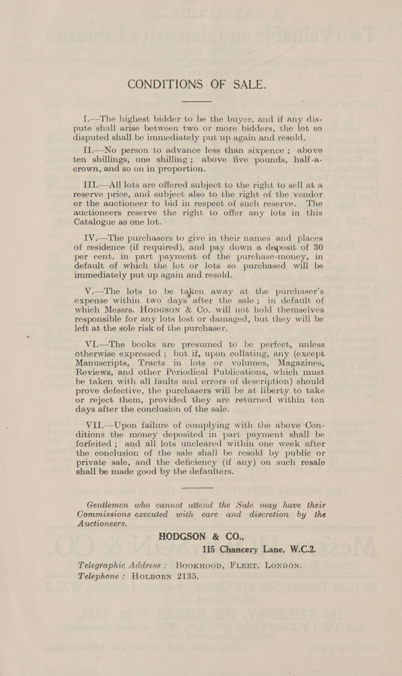 CONDITIONS OF SALE. 1.—The highest bidder to be the buyer, and if any dis- pute shall arise between two cr more bidders, the lot so disputed shall be immediately put up again and resold. II.—No person to advance less than sixpence ; above ten shillings, one shilling; above five pounds, half-a- crown, and so on in proportion. III.—All lots are offered subject to the right to sell at a reserve price, and subject also to the right of the vendor or the auctioneer to bid in respect of such reserve. The auctioneers reserve the right to offer any lots in this Catalogue as one lot. IV.—The purchasers to give in their names and places of residence (if required), and pay down a deposit of 30 per cent. in part payment of the purchase-money, in default of which the lot or lots so purchased will be immediately put up again and resold. V.—The lots to be taken away at the purchaser’s expense within two days after the sale; in default of which Messrs. HopGson &amp; Co. will not hold themselves responsible for any lots lost or damaged, but they will be left at the sole risk of the purchaser. VI.—The books are presumed to be perfect, unless otherwise expressed ; but if, upon collating, any (except Manuscripts, Tracts in lots or volumes, Magazines, Reviews, and other Periodical Publications, which must be taken with all faults and errors of description) should prove defective, the purchasers will be at liberty to take or reject them, provided they are returned within ten days after the conclusion of the sale. VII.—Upon failure of complying with the above Con- ditions the money deposited in part payment shall be forfeited ; and all lots uncleared within one week after the conclusion of the sale shall be resold by public or private sale, and the deficiency (if any) on such resale shall be made good by the defaulters. Gentlemen who cannot attend the Sale may have their Commissions executed with care and discretion by the Auctioneers. HODGSON &amp; CO., 115 Chancery Lane, W.C.2. Telegraphic Address : BookHoop, FLEET, LONDON. Telephone : HouBoRn 2135.