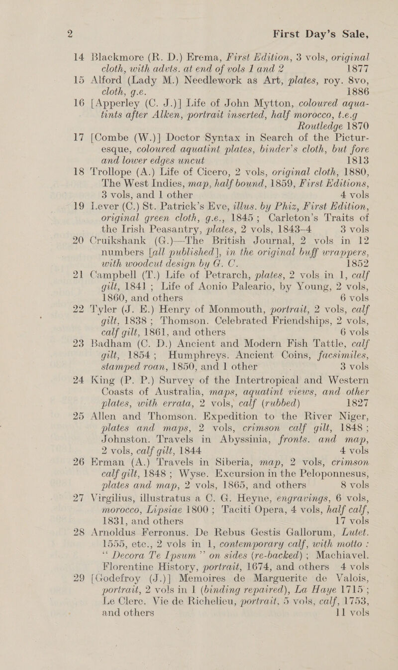 14 15 16 17 18 | 19 20 22 23 24 26 27 29 First Day’s Sale, Blackmore (R. D.) Erema, First Edition, 3 vols, original cloth, with advts. at end of vols Land 2 1877 Alford (Lady M.) Needlework as Art, plates, roy. 8vo, cloth, g.e. 1886 [Apperley (C. J.)] Life of ihn Mytton, coloured aqua- tints after Alken, portrait inserted, half morocco, t.e.g Routledge 1870 [Combe (W.)] Doctor Syntax in Search of the Pictur- esque, coloured aquatint plates, binder’s cloth, but fore and lower edges uncut 1813 Trollope (A.) Life of Cicero, 2 vols, original cloth, 1880, The West Indies, map, half bound, 1859, First Hditions, 3 vols, and 1 other 4 vols Lever (C.) St. Patrick’s Eve, illus. by Phiz, First Edition, original green cloth, g.e., 1845; Carleton’s Traits of the Irish Peasantry, plates, 2 vols, 1843-4 3 vols Cruikshank (G.)—-The British Journal, 2 vols in 12 numbers [all published], vn the original buff wrappers, with woodcut design by G. C. 1852 Campbell (T.) Life of Petrarch, plates, 2 vols in 1, calf gilt, 1841 ; Life of Acnio Paleario, by Young, 2 vols, 1860, and others 6 vols Tyler (J. EK.) Henry of Monmouth, portrait, 2 vols, calf gilt, 1838 ; Thomson. Celebrated Friendships, 2 vols, calf gult, 1861, and others 6 vols Badham (C. D.) Ancient and Modern Fish Tattle, calf gilt, 1854; Humphreys. Ancient Coins, facsimiles, stamped roan, 1850, and 1 other 3 vols King (P. P.) Survey of the Intertropical and Western Coasts of Australia, maps, aquatint views, and other plates, with errata, 2 vols, calf (rubbed) 1827 Allen and Thomson. Expedition to the River Niger, plates and maps, 2 vols, crimson calf gilt, 1848 ; Johnston. Travels in Abyssinia, fronts. and map, 2 vols, calf gilt, 1844 4 vols Erman (A.) Travels in Siberia, map, 2 vols, crimson calf gilt, 1848 ; Wyse. Excursion in the Peloponnesus, plates and map, 2 vols, 1865, and others 8 vols Virgilius, illustratus a C. G. Heyne, engravings, 6 vols, morocco, Lipsiae 1800; Taciti Opera, 4 vols, half calf, 1831, and others 17 vols Arnoldus Ferronus. De Rebus Gestis Gallorum, Lutet. 1555, ete., 2 vols in 1, contemporary calf, with motto : ‘“ Decora Te Ipsum’’ on sides (re-backed) ; Machiavel. Florentine History, portrait, 1674, and others 4 vols [Godefroy (J.)] Memoires de Marguerite de Valois, portratvt, 2 vols in 1 (binding repaired), La Haye 1715 ; Le Clerc. Vie de Richelieu, portrait, 5 vols, calf, 1753,