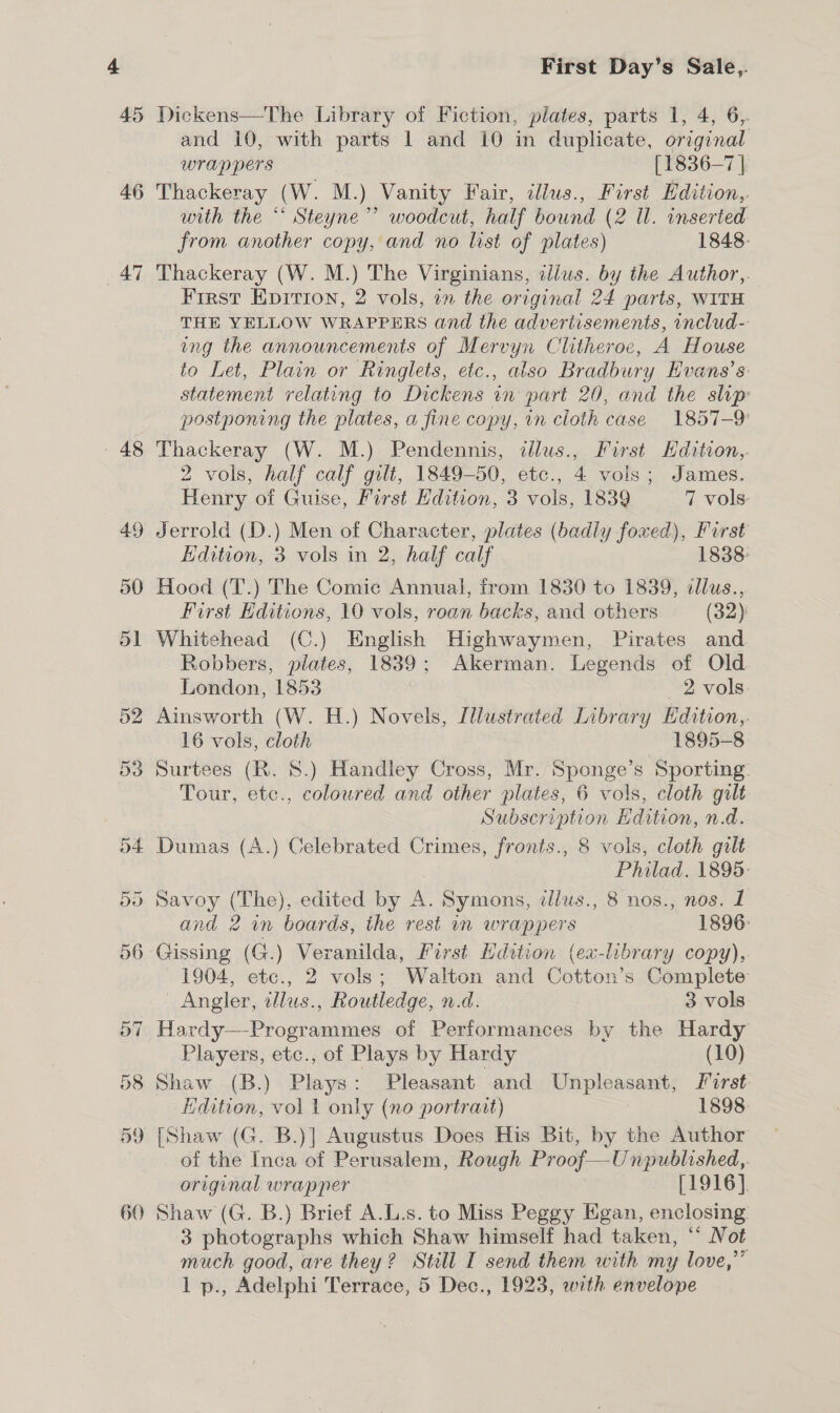 46 47 o~ ~ 48 49 First Day’s Sale,. Dickens—The Library of Fiction, plates, parts 1, 4, 6,. and 10, with parts 1 and 10 in duplicate, original wrappers [1836-7 | Thackeray (W. M.) Vanity Fair, illus., First Hdition,. with the ** Steyne”’ woodcut, half bound (2 Il. inserted from another copy, and no list of plates) 1848: Thackeray (W. M.) The Virginians, illus. by the Author,. First Epirion, 2 vols, in the original 24 parts, WITH THE YELLOW WRAPPERS and the advertisements, includ- ing the announcements of Mervyn Clitheroe, A House to Let, Plain or Ringlets, etc., also Bradbury Hvans’s statement relating to Dickens in part 20, and the slip: postponing the plates, a fine copy, in cloth case 1857-9 Thackeray (W. M.) Pendennis, dJlus., First Hdition,. 2 vols, half calf gilt, 1849-50, etc., 4 vois; James. Henry of Guise, First Edition, 3 vols, 1839 7 vols: Jerrold (D.) Men of Character, plates (badly foxed), First Edition, 3 vols in 2, half calf 1838: Hood (T.) The Comic Annual, from 1830 to 1839, cllus., First Editions, 10 vols, roan backs, and others (32): Whitehead (C.) English Highwaymen, Pirates and Robbers, plates, 1839; Akerman. Legends of Old London, 1853 2 vols Ainsworth (W. H.) Novels, IWustrated Library Edition, 16 vols, cloth 1895-8 Surtees (R. 8.) Handley Cross, Mr. Sponge’s Sporting: Tour, etc., coloured and other plates, 6 vols, cloth gilt Subscription Edition, n.d. Dumas (A.) Celebrated Crimes, fronts., 8 vols, cloth gilt Philad. 1895: Savoy (The), edited by A. Symons, tllus., 8 nos., nos. 1 and 2 in boards, the rest in wrappers 1896: Gissing (G.) Veranilda, First Hdition (ex-library copy),. 1904, etc., 2 vols; Walton and Cotton’s Complete Angler, tllus., Routledge, n.d. 3 vols: Hardy—-Programmes of Performances by the Hardy Players, etc., of Plays by Hardy (10) Shaw (B.) Plays : Pleasant and Unpleasant, Lirst Edition, vol 1 only (no portrait) 1898. [Shaw (G. B.)] Augustus Does His Bit, by the Author of the Inca of Perusalem, Rough Proof—Unpublished,. original wrapper [1916]. Shaw (G. B.) Brief A.L.s. to Miss Peggy Egan, enclosing: 3 photographs which Shaw himself had taken, ** Not much good, are they? Still I send them with my love,”