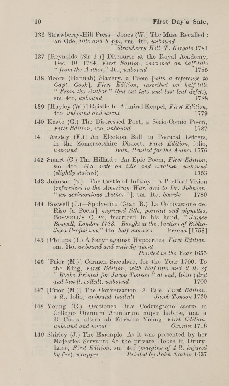 136 Strawberry-Hill Press—Jones (W.) The Muse Recalled : an Ode, title and § pp., sm. 4to, unbound Strawberry-Hill, T. Kirgate 1781 137 [Reynolds (Sir J.)] Discourse at the Royal Academy, Dec. 10, 1784, Hirst Hdition, inscribed on half-title “&lt; from the Author,” 4to, unbound 1785 138 Moore (Hannah) Slavery, a Poem [with a reference to Capt. Cook], first Havtion, wmscribed on half-title “ From the Author’’ (but cut into and last leaf defct.), sm. 4to, unbound 1788 139 (Hayley (W.)] Epistle to Admiral Keppel, First Hdition, 4to, unbound and uncut 1779 - 140 Keate (G.) The Distressed Poet, a Serio-Comic Poem, . First Edition, 4to, unbound 1787 ‘141 [Anstey (F.)] An Election Ball, in Poetical Letters, in the Zomerzetshire Dialect, First Hdition, folio, unbound Bath, Printed for the Author 1776 142 Smart (C.) The Hilliad: An Epic Poem, First Edition, sm. 4to, MS. note on title and erratuun, unbound (slightly stained) 1753 143 Johnson (S.)—The Castle of Infamy : a Poetical Vision {references to the American War, and to Dr. Johnson, “an acrimonious Author’’|, sm. 4to, boards 1780 144 Boswell (J.)—Spolverini (Gian B.) La Coltivazione del Riso [a Poem], engraved title, portrait and vignettes, BoSwELuL’s Copy, inscribed in his hand, “ James Boswell, London 1783. Bought at the Auction of Biblio- theca Croftsiana,” 4to, half morocco Verona [1758 | 145 [Phillips (J.) A Satyr against Hypocrites, First Hdition, sm. 4to, unbound and entirely uncut Printed in the Year 1655 146 Prior (M.)] Carmen Seculare, for the Year 1700. To the King, First Hdition, with half-title and 2 UW. of “* Books Printed for J acob Tonson” at end, folio (first and last ll. soiled), unbound 1700 147 {Prior (M.)] The Conversation. A Tale, First Edition, | 4 Ul., folio, unbound (soiled) Jacob Tonson 1720 148 Young (K.)—-Orationes Duze Codringtono sacre in Collegio Omnium Animarum nuper habite, una a _D. Cotes, altera ab Edvardo Young, First Hdition, unbound and uncut Oxonie. 1716 149 Shirley (J.) The Example. As it was presented by her Majesties Servants At the private House in Drury- Lane, First Hdition, sm. 4to (margins of 4 Ul. injured by fire), wrapper Printed by John Norton 1637