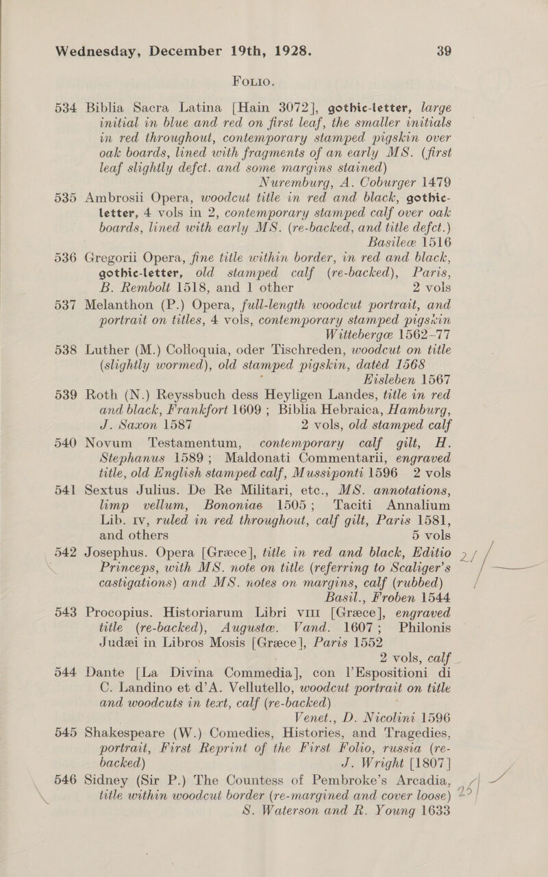 534 539 536 537 538 539 540 541 043 545 546 FOLuio. Biblia Sacra Latina [Hain 3072], gothic-letter, large initial in blue and red on first leaf, the smaller initials in red throughout, contemporary stamped pigskin over oak boards, lined with fragments of an early MS. (first leaf slightly defct. and some margins stained) Nuremburg, A. Coburger 1479 Ambrosii Opera, woodcut title in red and black, gothic- letter, 4 vols in 2, contemporary stamped calf over oak boards, lined with early MS. (re-backed, and title defct.) Basileew 1516 Gregorii Opera, fine title within border, in red and black, gothic-letter, old stamped calf (re-backed), Paris, B. Rembolt 1518, and 1 other 2 vols Melanthon (P.) Opera, full-length woodcut portrait, and portrait on titles, 4 vols, contemporary stamped pigsicin Wittebergee 1562-77 Luther (M.) Colioquia, oder Tischreden, woodcut on title (slightly wormed), old stamped pigskin, datéd 1568 ; Hisleben 1567 Roth (N.) Reyssbuch dess Heyligen Landes, title in red and black, Frankfort 1609 ; Biblia Hebraica, Hamburg, J. Saxon 1587 2 vols, old stamped calf Novum Testamentum, contemporary calf gilt, H. Stephanus 1589; Maldonati Commentarii, engraved title, old English stamped calf, Mussvponti 1596 2 vols Sextus Julius. De Re Militari, etc., MS. annotations, limp vellum, Bononiae 1505; Taciti Annalium Lib. tv, ruled in red throughout, calf gilt, Paris 1581, and others 5 vols Josephus. Opera [Greece ], title in red and black, Editio Princeps, with MS. note on title (referring to Scaliger’s castigations) and MS. notes on margins, calf (rubbed) Basil., Froben 1544 Procopius. Historiarum Libri vir [Greece], engraved title (re-backed), Auguste. Vand. 1607; Philonis Judzi in Libros Mosis [Greece], Paris 1552 f / / a / é eS eee f f Dante {La Divina Commedia], con lEspositioni di C. Landino et d’A. Vellutello, woodcut portrait on title and woodcuts in text, calf (re-backed) Venet., D. Nicolini 1596 Shakespeare (W.) Comedies, Histories, and Tragedies, portrait, First Reprint of the First Folio, russia (re- backed) J. Wright [1807 | S. Waterson and R. Young 1633