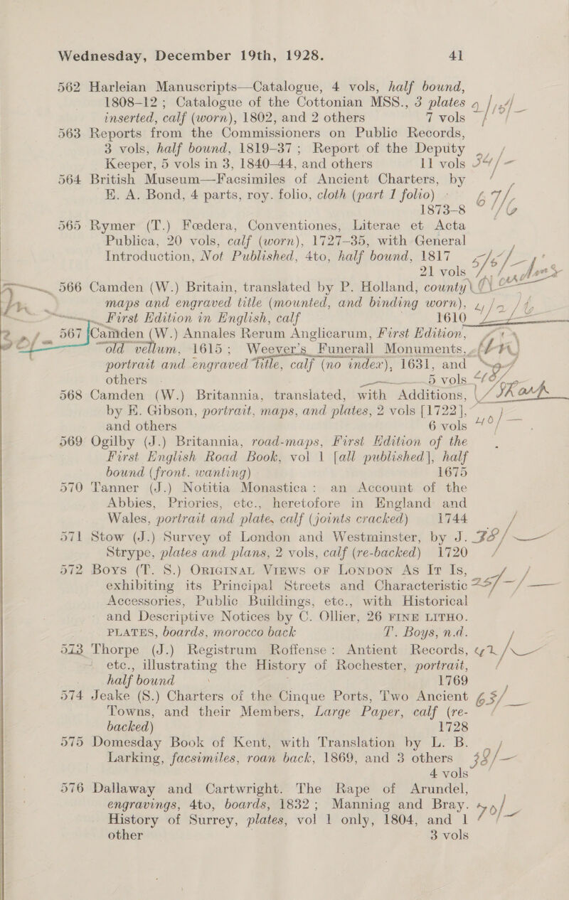 Wednesday, December 19th, 1928. 4] 562 Harleian Manuscripts—Catalogue, 4 vols, half bound, 1808-12 ; Catalogue of the Cottonian MSS., 3 plates Q |i# oe inserted, calf (worn), 1802, and 2 others 7 vols 563 Reports from the Commissioners on Public Records, 3 vols, half bound, 1819-37; Report of the Deptity Oy Keeper, 5 vols in 3, 1840-44, and others 11 vols 6% /= 564 British Museum—Facsimiles of Ancient Charters, by / K. A. Bond, 4 parts, roy. folio, cloth (part I folio). ¢ af, 1873-8 ~ ‘“/@ 565: Rymer (T.) Feedera, ey ae Literae et Acta | Publica, 20 vols, calf (worn), 1727-35, with General Introduction, Not Published, ‘Ato, half bound, 1817 1s, V3 Se 2b vols. f. hens ~~ 566 Camden (W.) Britain, translated by P. Holland, counts ue (\ © maps and engraved title (mounted, and binding worn), / » First Edition in English, calf POLO fae if, Gaiden (W.) Annales Rerum Anglicarum, First Paul eek “old vellum, 1615; Weever’s “Funeral Monuments, «f é p portraut and engraved ‘hile, calf (no index), 1631, and. A others . Nip tee5 vols “ use  568 Camden (W.) Britannia, transiated, with dckions: | SRarp._ by E. Gibson, portrait, maps, and plates, 2 vols [1722], De: and others 6 vols 4°/ — 569 Ogilby (J.) Britannia, road-maps, First Hdition of the | First Hnglish Road Book, vol | [all published), half bound (front. wanting) 1675 570 Tanner (J.) Notitia Monastica: an Account of the Abbies, Priories, etc., heretofore in England and Wales, portrait and plate, calf (joints cracked) 1744 / o71 Stow (J.) Survey of London and Westminster, by J. FS / —— Strype, plates and plans, 2 vols, calf (re- backed) 1720 t 572 Boys (T. 8.) ORiginaL Views or Lonpon As Ir Is, 7 / exhibiting its Principal Streets and Characteristic 28 —/ Se i Accessories, Public Buildings, etc., with Historical and Descriptive Notices by C. Ollier, 26 FINE LITHO. PLATES, boards, morocco back T’. Boys, n.d. / oi3 Thorpe (J.) Registrum Roffense: Antient Records, yi a etc., illustrating the History of ney portrait, ; 7 half bound 1769 F 574 Jeake (S.) Charters of the Cinque Ports, Two Ancient S| a Towns, and their Members, Large Paper, Gay (re. Be backed) 1728 075 Domesday Book of Kent, with Translation by L. B. / Larking, facsimiles, roan back, 1869, and 3 others 38/ — 4vols | 076 Dallaway and Cartwright. The Rape of Arundel, engravings, 4to, boards, 1832; Manning and Bray. 7 s/ . History of Surrey, plates, vol 1 only, 1804, and 1 ie: 