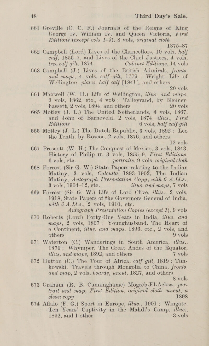 661 662 663 664 665 668 669 670 671 672 673 674 Greville (C. C. F.) Journals of the Reigns of King George Iv, William Iv, and Queen Victoria, Furst Editions (except vols 1-3), 8 vols, original cloth | 1875-87 Campbell (Lord) Lives of the Chancellors, 10 vols, half calf, 1856-7, and Lives of the Chief Justices, 4 vols, tree calf gilt, 1874 Cabinet Hditions, 14 vols Campbell (J.) Lives of the British Admirals, fronts. and maps, 4 vols, calf gilt, 1779; Wright. Life of Wellington, plates, half calf [1841], and others 20 vols 3 vols, 1862, etc., 4 vols; Talleyrand, by Blenner- hassett, 2 vols, 1894, and others _ 20 vols Motley (J. L.) The United Netherlands, 4 vols, 1867, and John of Barneveld, 2 vols, 1874, dllus., Furst Editions 6 vols, half calf gilt Motley (J. L.) The Dutch Republic, 3 vols, 1892; Leo the Tenth, by Roscoe, 2 vols, 1876, and others | 12 vols Prescott (W. H.) The Conquest of Mexico, 3 vals, 1843, History of Philip m1. 3 vols, 1855-9, Forst Hditions, 6 vols, etc. portraits, 9 vols, original cloth Forrest (Sir G. W.) State Papers relating to the Indian Mutiny, 3 vols, Calcutta. 1893-1902, The Indian Mutiny, Autograph Presentation Copy, with 6 A.LL.s., 3 vols, 1904-12, ete. illus. and maps, 7 vols Forrest (Sir G. W.) Life of Lord Clive, illus., 2 vols, 1918, State Papers of the Governors-General of India, with 3 A.Ll.s., 2 vols, 1910, etc. Autograph Presentation Copies (except 1), 9 vols Roberts (Lord) Forty-One Years in India, dlus. and maps, 2 vols, 1897; Younghusband. The Heart of a Continent, illus. and maps, 1896, etc., 2 vols, and others 9 vols Waterton (C.) Wanderings in South America, dllus., 1879 ; Whymper. The Great Andes of the Equator, illus. and maps, 1892, and others 7 vols Hutton (C.) The Tour of Africa, calf gilt, 1819 ; Tim- kowski. Travels through Mongolia to China, fronts. and map, 2 vols, boards, uncut, 1827, and others 8 vols Graham (R. B. Cunninghame) Mogreb-ll-Aeksa, por- trait and map, First Hdition, original cloth, uncut, a clean copy | 1898 Aflalo (F. G.) Sport in Europe, alus., 1901 ; Wingate. Ten Years’ Captivity in the Mahdi’s Camp, tllus., 1892, and 1 other 3 vols