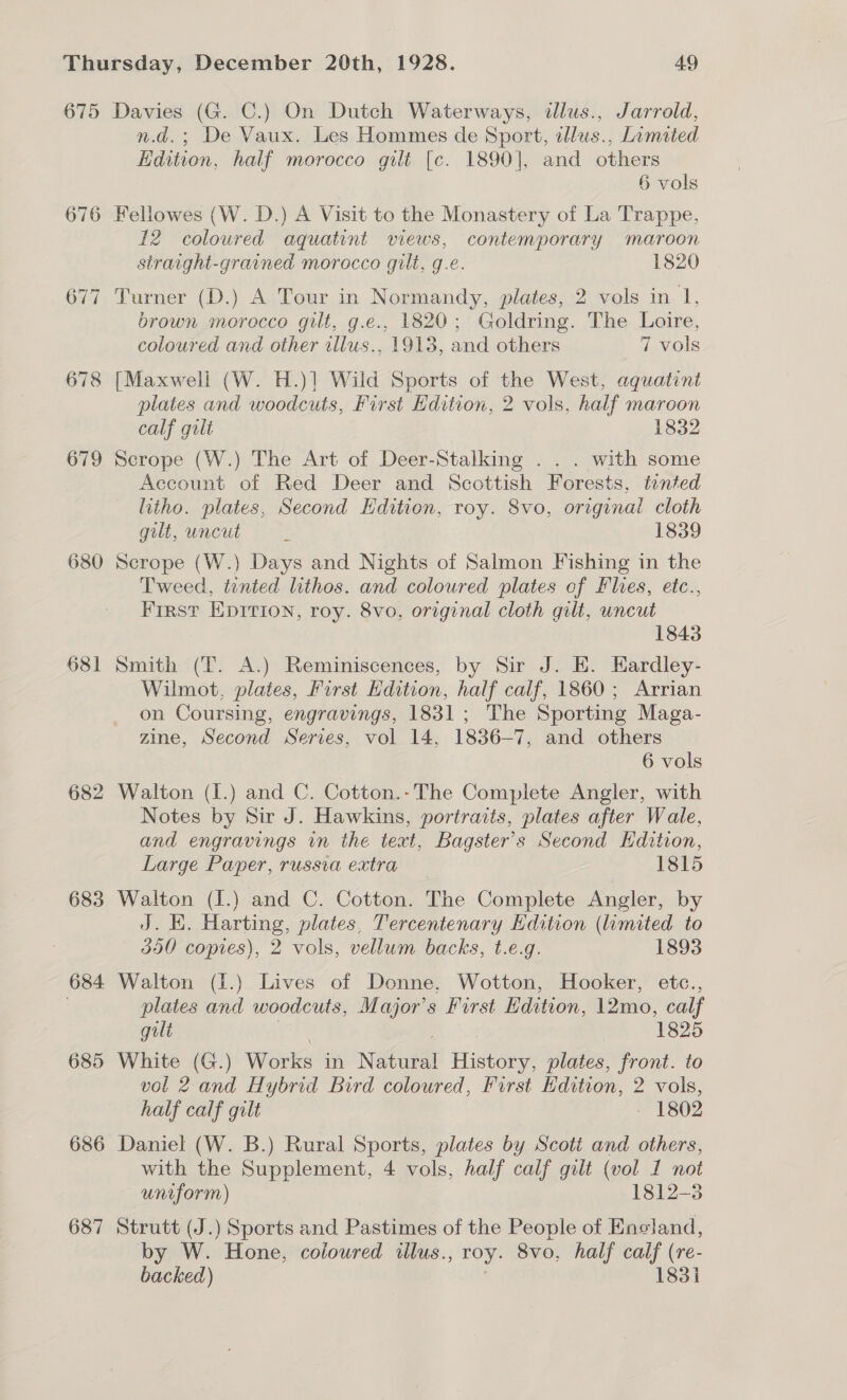 676 679 680 681 682 683 684 685 686 687 n.d.; De Vaux. Les Hommes de Sport, allus., Lamited Edition, half morocco gilt [c. 1890], and others 6 vols Fellowes (W. D.) A Visit to the Monastery of La Trappe, 12 coloured aquatint views, contemporary maroon straight-grained morocco gilt, g.e. 1820 Turner (D.) A Tour in Normandy, plates, 2 vols in 1, brown morocco gilt, g.e., 1820; Goldring. The Loire, coloured and other illus., 1913, and others 7 vols plates and woodcuts, First Hdition, 2 vols, half maroon calf gult 1832 Scrope (W.) The Art of Deer-Stalking . . . with some Account of Red Deer and Scottish Forests, tinted litho. plates, Second Hdition, roy. 8vo, original cloth gilt, uncut 1839 Scrope (W.) Days and Nights of Salmon Fishing in the Tweed, tinted lithos. and coloured plates of Flies, etc., First EDITION, roy. 8vo, original cloth gilt, uncut 1843 Smith (T. A.) Reminiscences, by Sir J. E. Eardley- Wilmot, plates, First Edition, half calf, 1860; Arrian on Coursing, engravings, 1831; The Sporting Maga- zine, Second Series, vol 14, 1836-7, and others 6 vols Walton (I.) and C. Cotton.- The Complete Angler, with Notes by Sir J. Hawkins, portraits, plates after Wale, and engravings in the text, Bagster’s Second Edition, Large Paper, russia extra 1815 Walton (I.) and C. Cotton. The Complete Angler, by J. KH. Harting, plates, Tercentenary Hdition (limited to 350 copies), 2 vols, vellum backs, t.e.g. 1893 Walton (1.) Lives of Donne, Wotton, Hooker, etc., plates and woodcuts, Major’s Furst Edition, 12mo, calf gilt 1825 White (G.) werk in Neel nt plates, front. to vol 2. and Hybrid Bird coloured, First Edition, 2 vols, half calf gilt - 1802 Daniel (W. B.) Rural Sports, plates by Scoti and others, with the Supplement, 4 vols, half calf gilt (vol 1 not uniform) 1812-3 Strutt (J.) Sports and Pastimes of the People of Encland, by W. Hone, coloured illus., roy. 8vo, half calf (re- backed) 1831