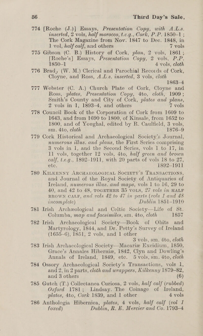 774 775 776 777 Pie 179 780 781 782 783 784 786 [Roche (J.)] Hssays, Presentation Copy, with A.L.s. inserted, 2 vols, half morocco, t.e.g., Cork, P.P. 1850-1 ; The Cork Magazine from Nov. 1847 to Dec. 1848, in 1 vol, half calf, and others 7 vols Gibson (C. B.) History of Cork, plan, 2 vols, 1861 ; [Roche’s|] Essays, Presentation Copy, 2 vols, P.P. 1850-1 4 vols, cloth Brad, (W. M.) Clerical and Parochial Recoids of Cork, Cloyne, and Ross, A.L.s. onserted, 3 vols, cloth 1863-4 Webster (C. A.) Church Plate of Cork, Cloyne and Ross, plates, Presentation Copy, 4to, cloth, 1909; Smith’s County and City of Cork, plates and plans, 2 vols in 1, 1893-4, and others 7 vols 1643, and from 1690 to 1800, of Kinsale, from 1652 to 1800, and of Youghal, edited by R. Caulfield, 3 vols, sm. 4to, cloth 1876-9 Cork Historical and Archaeological Society’s Journal, numerous illus. and plans, the First Series comprising 3 vols in 1, and the Second Series, vols 1 to 17, in 11 vols, together 12 vols, 4to, half green and brown calf, t.e.g.. 1892-1911, with 20 parts of vols 18 to 27, etc. 1892-1911 KILKENNY ARCHAEOLOGICAL SOCIETY’S TRANSACTIONS, and Journal of the Royal Society of Antiquaries of Treland, numerous illus. and maps, vols 1 to 16, 29 to 40, and 42 to 48, TOGETHER 35 VOLS, 27 vols in HALF BROWN CALP, and vols 42 to 47 wn parts (vols 1 and 48 encomplete) Dublin 1851-1910 Irish Archeeological and Celtic Society—Life of St. Columba, map and facsimiles, sm. 4to, cloth 1857 Irish Archaeological Society—-Book. of Obits and Martyrology, 1844, and Dr. Petty’s Survey of Ireland (1655-6), 1851, 2 vols, and 1 other | 3 vols, sm. 4to, cloth Trish Archaeological Society—Macarie Excidium, 1850, Grace’s Annales Hibernia, 1842, Clyn and Dowling’s Annals of Ireland, 1849, etc. 5 vols, sm. 4to, cloth Ossory Archaeological Society’s Transactions, vols I, and 2, in 2 parts, cloth and wrappers, Kilkenny 1879-82, and 3 others (6) Gutch (T.) Collectanea Curiosa, 2 vols, half calf (rubbed) Oxford 1781; Lindsay. The Coinage of Ireland, - plates, 4to, Cork 1839, and 1 other — 4-vols Anthologia Hibernica, plates, 4 vols, half calf (vol I foxed) | Dublin, R. HE. Mercier and Co. 1793-4