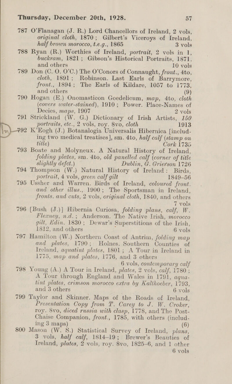 787 O’Flanagan (J. R.) Lord Chancellors of Ireland, 2 vols, original cloth, 1870; Gilbert’s Viceroys of Ireland, half brown morocco, t.e.g., 1865 3 vols Ryan (R.) Worthies of Ireland, portrait, 2 vols in 1, buckram, 1821; Gibson’s Historical Portraits, 1871, and others 10 vols Don (C. QO. O’C.) The O’Conors of Connaught, front., 4to, cloth, 1891; Robinson. Last Earls of Barrymore, front., 1894; The Earls of Kildare, 1057 to 1773, and others (9) Hogan (E.) Onomasticon Goedelicum, map, 4to, cloth (covers water-stained), 1910; Power. Place-Names of Decies, maps, 1907 2 vols Strickland (W. G.) Dictionary of Irish Artists, 150 portraits, etc., 2 vols, roy. 8vo, cloth 1913 K’Hogh (J.) Botanalogia Universalis Hibernica [includ- ing two medical treatises], sm. 4to, half calf (stamp on title) 7 Cork 1735 Boate and Molyneux. A Natural History of Ireland, folding plates, sm. 4to, old panelled calf (corner of title slightly defect.) Dublin, G. Grierson 1726 Thompson (W.) Natural History of Ireland: Birds, portrait, 4 vols, green calf gilt 1849-56 Ussher and Warren. Birds of Ireland, coloured front. and other ilus., 1900; The Sportsman in Ireland, fronts. and cuts, 2 vols, original cloth, 1840, and others 7 vols [Bush (J.)] Hibernia Curiosa, folding plans, calf, W. Flexney, n.d.; Anderson. The Native Irish, morocco gilt, Hdin. 1830; Dewar’s Superstitions of the Irish, 1812, and others ; 6 vols Hamilton (W.) Northern Coast of Antrim, folding map and plates, 1790; Holnes. Southern Counties of Ireland, aquatint plates, 1801; A Tour in Ireland in 1775, map and plates, 1776, and 3 others | 6 vols, contemporary calf 798 Young (A.) A Tour in Ireland, plates, 2 vols, calf, 1780 ; A Tour through England and Wales in 1791, aqua- tint plates, crimson morocco extra by Kalihoeber, 1793, 799 Taylor and Skinner. Maps of the Roads of Ireland, Presentation Copy from T. Carey to J. W. Croker, roy. 8vo, diced russia with clasp, 1778, and The Post-— Chaise Companion, front., 1785, with others (includ- ing 3 maps) (6) 800 Mason (W. 8.) Statistical Survey of Ireland, plans, 3 vols, half calf, 1814-19; Brewer’s Beauties of Treland, plates, 2 vols, roy. 8vo, 1825-6, and 1 other 6 vols 