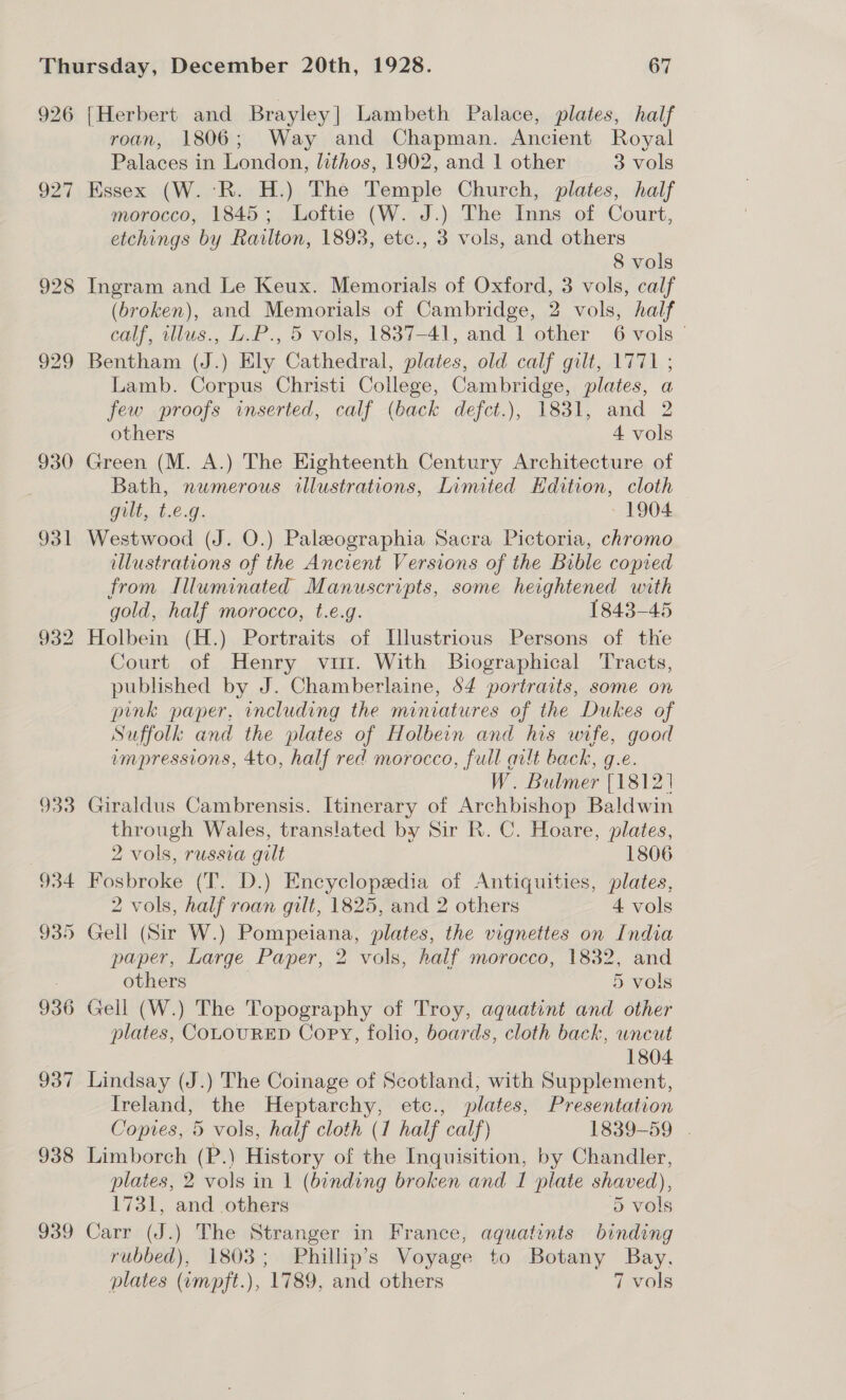 926 927 932 933 934 935 936 93 ~I 938 939 {Herbert and Brayley| Lambeth Palace, plates, half roan, 1806; Way and Chapman. Ancient Royal Palaces in London, lithos, 1902, and 1 other 3 vols Essex (W. ‘R. H.) The Temple Church, plates, half morocco, 1845; Loftie (W. J.) The Inns of Court, etchings by Railton, 1893, etc., 3 vols, and others 8 vols Ingram and Le Keux. Memorials of Oxford, 3 vols, calf (broken), and Memorials of Cambridge, 2 vols, half calf, illus., L.P., 5 vols, 1837-41, and 1 other 6 vols Bentham (J.) Ely Cathedral, plates, old calf gilt, 1771 ; Lamb. Corpus Christi College, Cambridge, plates, a few proofs inserted, calf (back defct.), 1831, and 2 others 4 vols Green (M. A.) The Eighteenth Century Architecture of Bath, numerous illustrations, Limited Hdition, cloth Gui. 1.6.6. - 1904 Westwood (J. O.) Paleographia Sacra Pictoria, chromo illustrations of the Ancient Versions of the Bible copied from Illuminated Manuscripts, some heightened with gold, half morocco, t.e.g. 1843-45 Holbein (H.) Portraits of Illustrious Persons of the Court of Henry vit. With Biographical Tracts, published by J. Chamberlaine, 54 portraits, some on pink paper, including the miniatures of the Dukes of Suffolk and the plates of Holbein and his wife, good vmpressions, 4to, half red morocco, full aut back, g.e. W. Bulmer [18121 Giraldus Cambrensis. Itinerary of Archbishop Baldwin through Wales, translated by Sir R. C. Hoare, plates, 2 vols, russia gilt 1806 Fosbroke (T. D.) Encyclopedia of Antiquities, plates, 2 vols, half roan gilt, 1825, and 2 others 4 vols Gell (Sir W.) Pompeiana, plates, the vignettes on India paper, Large Paper, 2 vols, half morocco, 1832, and others | 5 vols Gell (W.) The Topography of Troy, aquatint and other plates, COLOURED Copy, folio, boards, cloth back, wneut 1804 Lindsay (J.) The Coinage of Scotland, with Supplement, Ireland, the Heptarchy, etc., plates, Presentation Copies, 5 vols, half cloth (1 half calf) 1839-59 . Limborch (P.) History of the Inquisition, by Chandler, plates, 2 vols in 1 (binding broken and I plate shaved), 1731, and others 5 vols Carr (J.) The Stranger in France, aquatints binding rubbed), 1803; Phillip’s Voyage to Botany Bay, plates (impft.), 1789, and others 7 vols