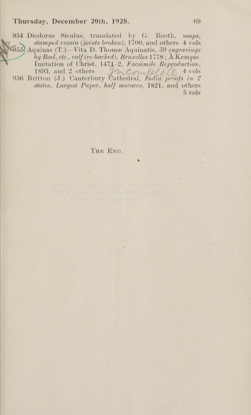 Thursday, December 20th, 1928. 69°  954 Diodorus Siculus, translated by G. Booth, maps, iP stamped russia (joints broken), 1700, and others 4 vols 8955 Aquinas (T.)—Vita D. Thome Aquinatis, 30 engravings by Boel, etc., calf (re-backed), seers 1778; A Kempis. Imitation of Christ, 1471-2 » Facsimile Reproduction, 1893, and 2 others ya tewtatsAsrP 4 vols 956 Britton (J.) Canterbury Avante hia proofs in 2 states, Largest Paper, half morocco, 1821, and others 5 vols   THE END.