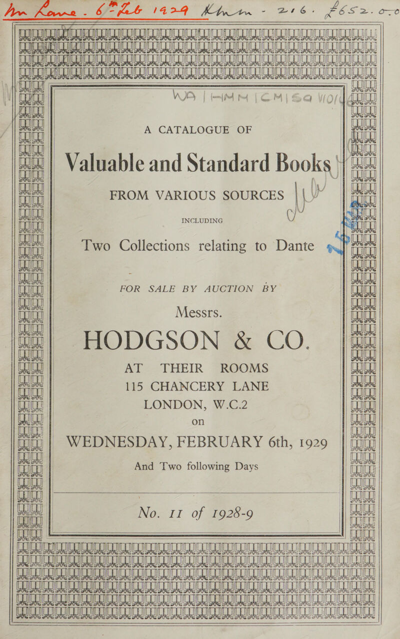   TURAN   a SSI A ey ibd al CCU ICOU CCCI C CIC ICL WICC ICG 2 TTT ATTA TT ATATUAAATAUATTRNTNTTTA TI : | aa f Wave aa)                                          ew ca ce = te Brea) Ye aN Tr | nt es HN | IR / itt A CATALOGUE OF it i cued aca 4) Valuable and Standard Books) fin itt FROM VARIOUS SOURCES | ye ail eee INCLUDING : esa ae Two Collections relating to Dante | qin Cy || a ea _ FOR SALE BY AUCTION BY | aa vr Messrs. ia i |e mODGSON @ CO. =| a WOU AT THEIR ROOMS eajey tt 115 CHANCERY LANE it Toe LONDON, W.C.2 aaa he : bi fu) | WEDNESDAY, FEBRUARY 6th, 1929 | Gm at And Two following Days iit a | No. 11 of 7928-9 | ft i) — oe nauunevy UoUyy UW eee eURUUGNN aaa oa aUUDEN || CSCI ICCC CCU RI OCCU CUCU CUCU CIC CCU CONG BAU AIR A 8 8 8 8 8 8 8 8 8 8 A 818 88 8                       
