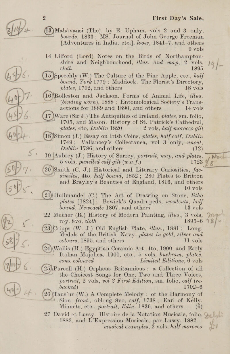  (3) Mahavansi (The), by E. Upham evols 2° and 3eonly, [Adventures in India, etc.], loose, 1841-7, and others 9 vols 14 Lilford (Lord) Notes on the Birds of Northampton- shire and Neighbourhood, tlus. and map, 2 vols, Cloth 1895 ISpeechly (W.) The Culture of the Pine Apple, etc., half bound, York 1779 ; Maddock. The Florist’s Directory, plates, 1792, and others 18 vols (16 \\Rolleston and Jackson. Forms of Animal Life, illus. “(binding worn), 1888 ; Entomological Society’s Trans- actions for 1889 and 1890, and others 14 vols Gi) Wware (Sir J.) The Antiquities of Ireland, plates, sm. folio, ail ae and Mason. History of St. Patrick’s Cathedral, plates, 4to, Dublin 1820 2 vols, half morocco gilt (18)Simon (J.) Essay on Irish Coins, plates, half calf, Dublin  } / F Dublin 1786, and others (12) 19 (Aubrey (J.) History of Surrey, portrait, map, and plates, ~ &gt; Mow — §vols, panelled calf gilt (w.a.f.) 1723 Gg = gimiles, 4to, half bound, 1852; 280 Plates to Britton and Brayley’ S Beauties of England, 1816, and others 10 vols plates [1824]; Bewick’s Quadrupeds, woodcuts, half bound, Newcastle 1807, and others 13 vols 22 Muther (R.) History of Modern Painting, ¢llus., 3 vols, roy. 8vo, cloth 3) Cripps (W. J.) Old English Plate, cllus., 1881; Long. Tedale of the British Navy, plates m gold, silver and colours, 1895, and others 11 vols Qt 24)\Wallis (H.) Egyptian Ceramic Art, 4to, 1900, and Early ’ [talian Majolica, 1901, etc., 5 vols, buckram, plates, some coloured Limited Hditions, 6 vols the Choicest Songs for One, Two and Three Voices, portrait, 2 vols, vol 2 First Edition, sm. folio, calf (re- backed) 1702-6 (26 \Tans’ur (W.) A Complete Melody : or the Harmony of ~#4 Sion, front., oblong 8vo, calf, 1738; Harl of Kelly. Minuets, etc., portrait, Hdin. 1836, and others (6) 27 David et Lussy. Histoire de la Notation Musicale, folio, 1882, and L’Expression Musicale, par Lussy, 1882 miasical examples, 2 vols, half morocco