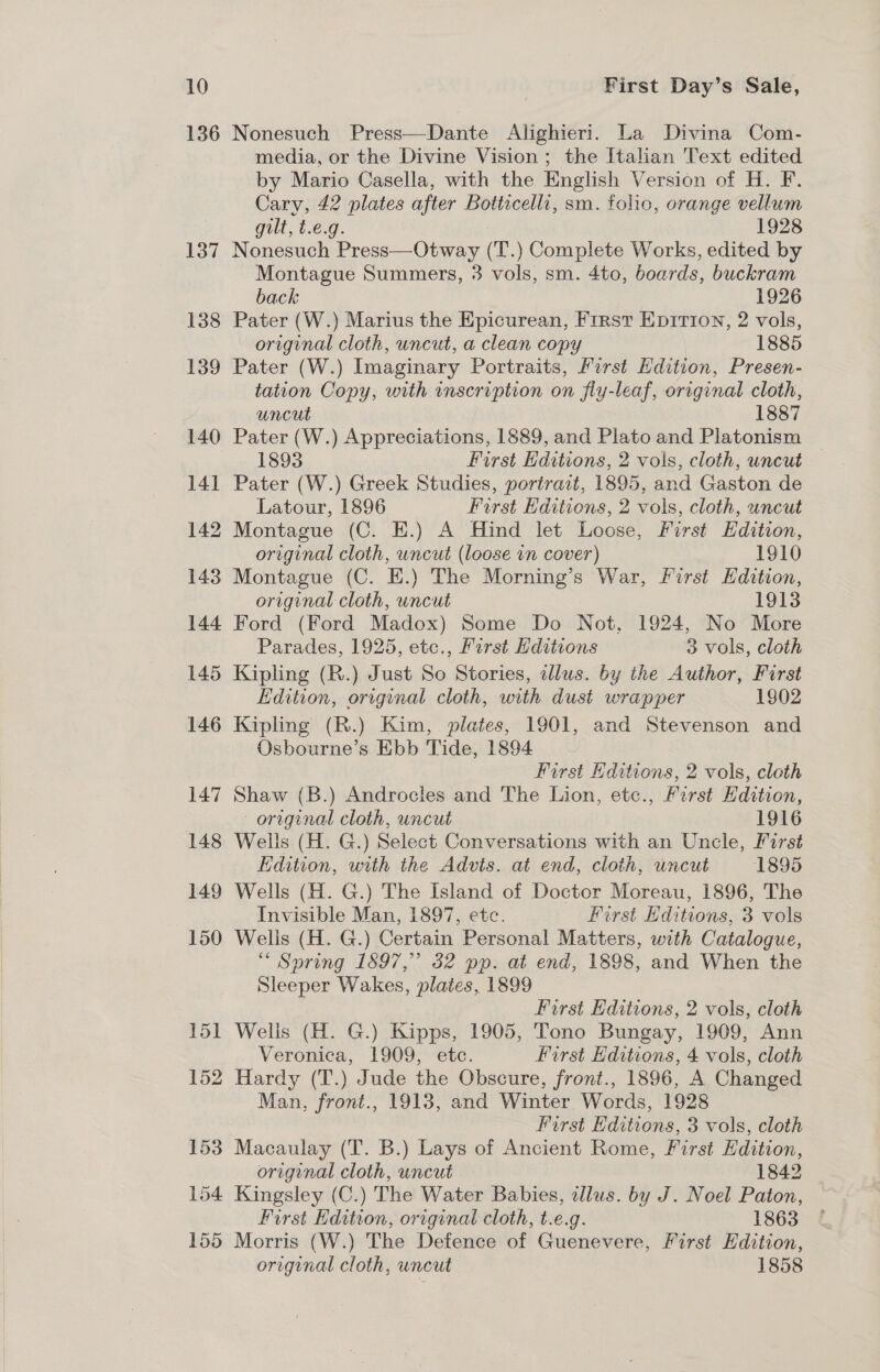 136 153 154 155 Nonesuch Press—Dante Alighieri. La Divina Com- media, or the Divine Vision; the Italian Text edited by Mario Casella, with the English Version of H. F. Cary, 42 plates after Botticelli, sm. folio, orange vellum gilt, t.e.g. . 1928 Nonesuch Press—Otway (T.) Complete Works, edited by Montague Summers, 3 vols, sm. 4to, boards, buckram back 1926 Pater (W.) Marius the Epicurean, First Epirion, 2 vols, original cloth, uncut, a clean copy 1885 Pater (W.) Imaginary Portraits, First Edition, Presen- tation Copy, with inscription on fly-leaf, original cloth, uncut 1887 Pater (W.) Appreciations, 1889, and Plato and Platonism 1893 : First Editions, 2 vols, cloth, uncut Pater (W.) Greek Studies, portrait, 1895, and Gaston de Latour, 1896 First Editions, 2 vols, cloth, uncut Montague (C. HE.) A Hind let Loose, First Edition, original cloth, uncut (loose in cover) 1910 Montague (C. EH.) The Morning’s War, First Hdition, original cloth, uncut 1913 Ford (Ford Madox) Some Do Not, 1924, No More Parades, 1925, etc., First Hditions 3 vols, cloth Kipling (R.) Just So Stories, dlus. by the Author, First Edition, original cloth, with dust wrapper 1802 Kipling (R.) Kim, plates, 1901, and Stevenson and Osbourne’s Ebb Tide, 1894 First Editions, 2 vols, cloth Shaw (B.) Androcles and The Lion, etc., Ferst Hdition, original cloth, uncut 1916 Wells (H. G.) Select Conversations with an Uncle, First Edition, with the Advts. at end, cloth, uncut 1895 Wells (H. G.) The Island of Doctor Moreau, 1896, The Invisible Man, 1897, etc. First Hditions, 3 vols Wells (H. G.) Certain Personal Matters, with Catalogue, “ Spring 1897, 32 pp. at end, 1898, and When the Sleeper Wakes, plates, 1899 | First Hditions, 2 vols, cloth Wells (H. G.) Kipps, 1905, Tono Bungay, 1909, Ann Veronica, 1909, etc. First Editions, 4 vols, cloth Hardy (T.) Jude the Obscure, front., 1896, A Changed Man, front., 1913, and Winter Words, 1928 Furst Editions, 3 vols, cloth Macaulay (T. B.) Lays of Ancient Rome, First Edition, original cloth, uncut 1842 Kingsley (C.) The Water Babies, illus. by J. Noel Paton, First Hdition, original cloth, t.e.g. 1863 - Morris (W.) The Defence of Guenevere, First Edition, original cloth, uncut 1858