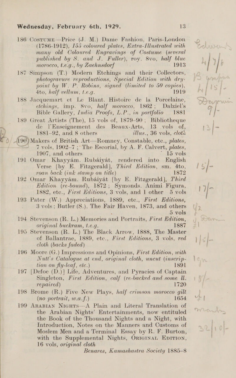  186 CostumE—Price (J. M.) Dame Fashion, Paris-London (1786-1912), 155 coloured plates, Extra-Illustrated with many old Coloured Engravings of Costume (several published by S. and J. Fuller), roy. 8vo, half blue 187 Simpson (T.) Modern Etchings and their Collectors, photogravure reproductions, Special Hdition with dry- point by W. P. Robins, signed (limited to 50 copies), 4to, half vellum, t.e.g. 1919 188 Jacquemart et Le Blant. Histoire de la Porcelaine, etchings, imp. 8vo, half morocco, 1862; Dalziel’s Bible Gallery, India Proofs, D.P., in portfolio 1881 189 Great Artists (The), 15 vols of, 1879- 90 ; Bibliotheque de |Enseignement des Beaux-Arts, 13 vols of, 1881-92, and 8 others illus., 36 vols, clot 7 vols, 1902-7 ;~ The Escorial, by A. F. Calvert, plates, 1907, and others : * 15 vols 191 Omar Khayyam. Rubaiyat, rendered into English Verse [by E. Fitzgerald], Third Hdition, sm. 4to, roan back (ink stamp on title) 1872 192 Omar Khayyam. Rubaiyat [by E. Fitzgerald], Third Edition (re-bound), 1872; Symonds. Animi Figura, | 1882, etc., First Hditions, 3 vols, and 1 other 5 vols 193 Pater (W.) Appreciations, 1889, etc., First Hditions, 3 vols; Butler (S.), The Fair Haven, 1873, and others 194 Stevenson (R. L.) Memories aud Portraits, First Hdition, original buckram, t.e.g. 1887 195 Stevenson (R. L.) The Black Arrow, 1888, The Master of Ballantrae, 1889, etc., First Hditions, 3 vols, red cloth (backs faded) Nutt’s Catalogue at end, original cloth, uncut (inscrip- tion on fly-leaf, etc.) 1891 Singleton, First Kdition, calf ( (re-backed and some U. reparred) 1720 (no portrait, w.a.f.) 1654 199 AraBian Nicgurs—A Plain and Literal Translation of the Arabian Nights’ Entertainments, now entituled the Book of the Thousand Nights and a Night, with Introduction, Notes on the Manners and Customs of Moslem Men and a Terminal Essay by R. F. Burton, with the Supplemental Nights, OriernaL Eprrion, 16 vols, original cloth Benares, Kamashastra Society 1885-8