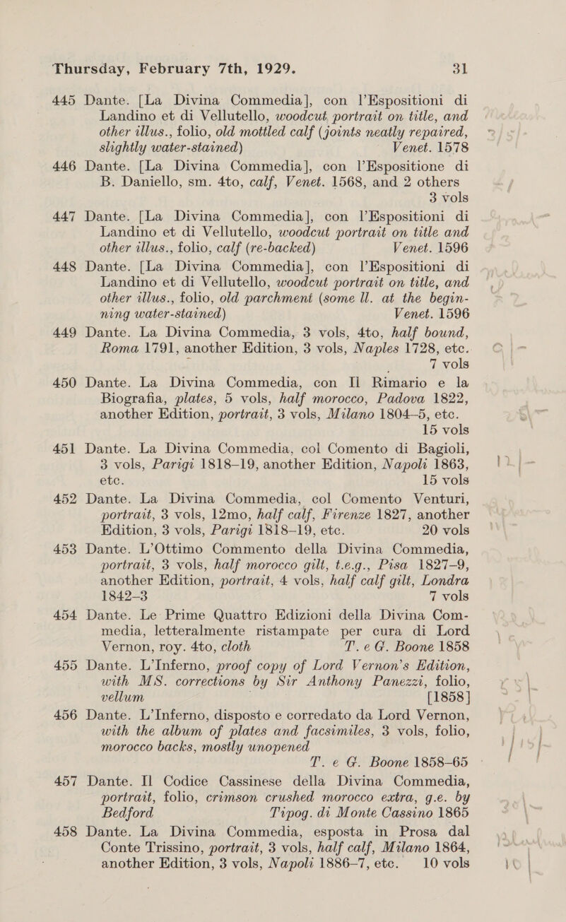 445 446 447 448 449 450 451 452 453 454 455 456 457 458 Dante. [La Divina Commedia], con |’Espositioni di Landino et di Vellutello, woodcut. portrait on title, and other illus., folio, old mottled calf (joints neatly repaired, slightly water-stained) Venet. 1578 Dante. [La Divina Commedia], con lEspositione di B. Daniello, sm. 4to, calf, Venet. 1568, and 2 others 3 vols Dante. [La Divina Commedia], con lEspositioni di Landino et di Vellutello, woodcut portrait on title and other illus., folio, calf (re-backed) Venet. 1596 Dante. [La Divina Commedia], con l’Espositioni di Landino et di Vellutello, woodcut portrait on title, and other illus., folio, old parchment (some ll. at the begin- ning water-starined) Venet. 1596 Dante. La Divina Commedia, 3 vols, 4to, half bound, é 7 vols Dante. La Divina Commedia, con Il Rimario e la Biografia, plates, 5 vols, half morocco, Padova 1822, another Edition, portrait, 3 vols, Milano 1804-5, etc. 15 vols Dante. La Divina Commedia, col Comento di Bagioli, 3 vols, Parigt 1818-19, another Edition, Napoli 1863, etc. 15 vols Dante. La Divina Commedia, col Comento Venturi, portrait, 3 vols, 12mo, half calf, Firenze 1827, another Edition, 3 vols, Parigi 1818-19, etc. 20 vols Dante. L’Ottimo Commento della Divina Commedia, portrait, 3 vols, half morocco gilt, t.e.g., Pisa 1827-9, another Edition, portrait, 4 vols, half calf gilt, Londra 1842-3 7 vols Dante. Le Prime Quattro Edizioni della Divina Com- media, letteralmente ristampate per cura di Lord Vernon, roy. 4to, cloth T. eG. Boone 1858 Dante. L’Inferno, proof copy of Lord Vernon’s Edition, with MS. corrections by Sir Anthony Panezzi, folio, vellum . [1858 ] Dante. L’Inferno, disposto e corredato da Lord Vernon, with the album of plates and facsimiles, 3 vols, folio, morocco backs, mostly unopened T. e G. Boone 1858-65 Dante. Il Codice Cassinese della Divina Commedia, portrait, folio, crimson crushed morocco extra, g.e. by Bedford | Trpog. di Monte Cassino 1865 Dante. La Divina Commedia, esposta in Prosa dal Conte Trissino, portrait, 3 vols, half calf, Milano 1864,