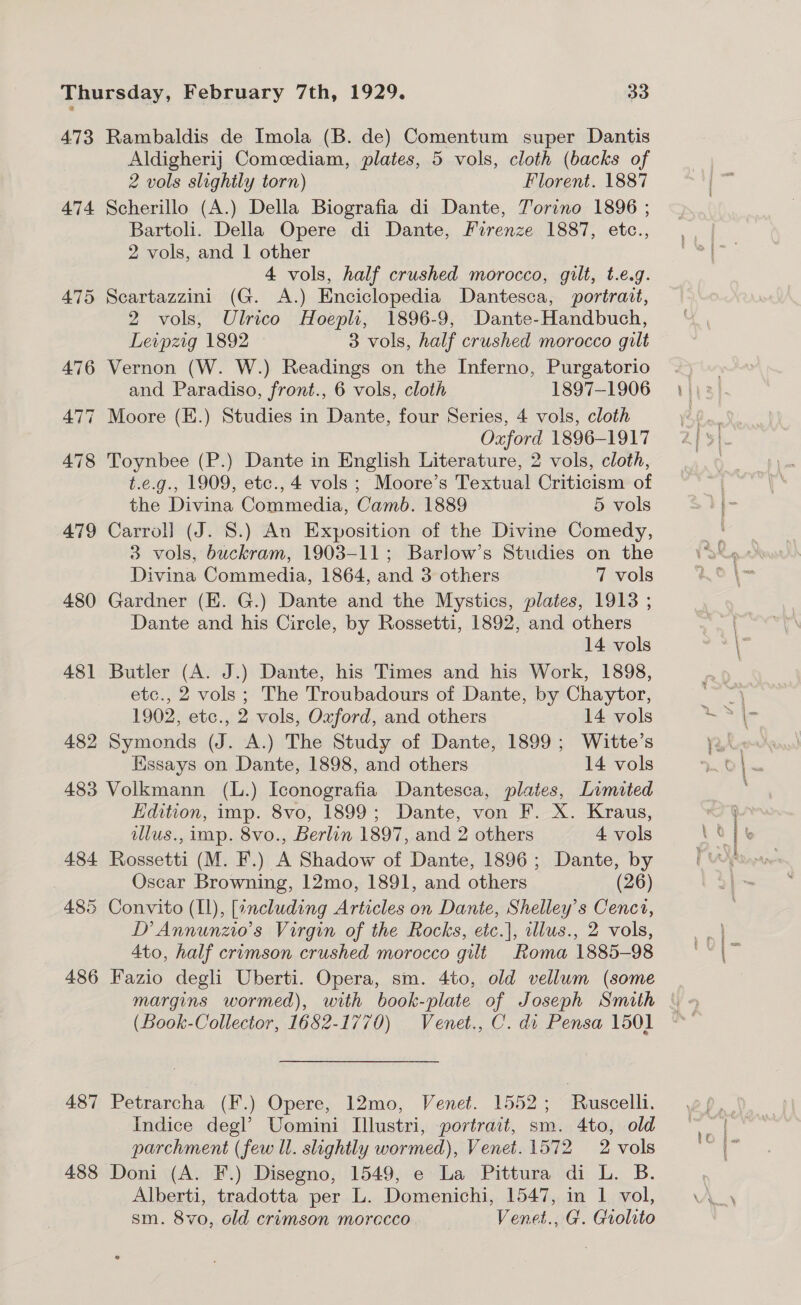 473 Rambaldis de Imola (B. de) Comentum super Dantis Aldigherij Comeediam, plates, 5 vols, cloth (backs of 2 vols slightly torn) Florent. 1887 474 Scherillo (A.) Della Biografia di Dante, Torino 1896 ; Bartoli. Della Opere di Dante, Firenze 1887, etc., 2 vols, and 1 other 4 vols, half crushed morocco, gilt, t.e.g. 475 Scartazzini (G. A.) Enciclopedia Dantesca, portrait, 2 vols, Ulrico Hoepli, 1896-9, Dante-Handbuch, Leipzig 1892 3 vols, half crushed morocco gilt 476 Vernon (W. W.) Readings on the Inferno, Purgatorio and Paradiso, front., 6 vols, cloth 1897-1906 477 Moore (K.) Studies in Dante, four Series, 4 vols, cloth Oxford 1896-1917 478 Toynbee (P.) Dante in English Literature, 2 vols, cloth, t.e.g., 1909, etc., 4 vols ; Moore’s Textual Criticism of the Divina Commedia, Camb. 1889 5 vols 479 Carrol] (J. 8.) An Exposition of the Divine Comedy, 3 vols, buckram, 1903-11; Barlow’s Studies on the Divina Commedia, 1864, and 3 others 7 vols 480 Gardner (EK. G.) Dante and the Mystics, plates, 1913 ; Dante and his Circle, by Rossetti, 1892, and others 14 vols 481 Butler (A. J.) Dante, his Times and his Work, 1898, etc., 2 vols ; The Troubadours of Dante, by Chaytor, 1902, etc., 2 vols, Ozford, and others 14 vols 482 Symonds (J. A.) The Study of Dante, 1899; Witte’s Kissays on Dante, 1898, and others 14 vols 483 Volkmann (L.) Iconografia Dantesca, plates, Limited Edition, imp. 8vo, 1899; Dante, von F. X. Kraus, illus., imp. 8vo., Berlin 1897, and 2 others 4 vols 484 Rossetti (M. F.) A Shadow of Dante, 1896; Dante, by Oscar Browning, 12mo, 1891, and others (26) 485 Convito (I1), [including Articles on Dante, Shelley’s Cencr, D Annunzio’s Virgin of the Rocks, etc.], wllus., 2 vols, 4to, half crimson crushed morocco gilt Roma 1885-98 486 Fazio degli Uberti. Opera, sm. 4to, old vellum (some margins wormed), with book-plate of Joseph Smith (Book-Collector, 1682-1770) Venet., C. di Pensa 1501 487 Petrarcha (F.) Opere, 12mo, Venet. 1552; Ruscelli. Indice degl’ Uomini Illustri, portrait, sm. 4to, old parchment (few Wl. slightly wormed), Venet. 1572 2 vols 488 Doni (A. F.) Disegno, 1549, e La Pittura di L. B. Alberti, tradotta per L. Domenichi, 1547, in 1 vol, sm. 8vo, old crimson morccco. Venet., G. Grolito