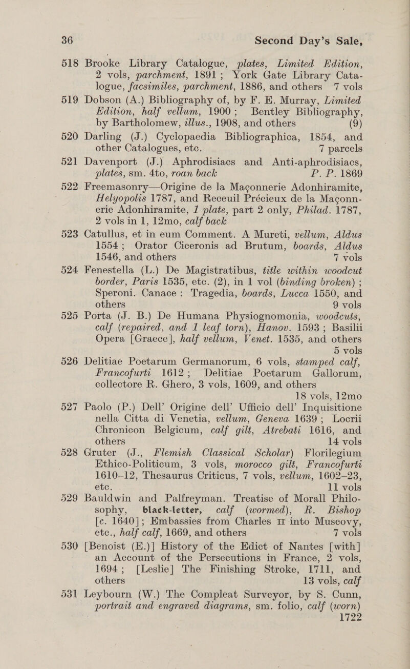 518 526 527 528 529 530 Brooke Library Catalogue, plates, Limited Edition, 2 vols, parchment, 1891; York Gate Library Cata- logue, facsimiles, parchment, 1886, and others 7 vols Dobson (A.) Bibliography of, by F. E. Murray, Limited Edition, half vellum, 1900; Bentley Bibliography, by Bartholomew, tllus., 1908, and others (9) Darling (J.) Cyclopaedia Bibliographica, 1854, and other Catalogues, etc. 7 parcels Davenport (J.) Aphrodisiacs and Anti-aphrodisiacs, — plates, sm. 4to, roan back P. P. 1869 Freemasonry—Origine de la Maconnerie Adonhiramite, Helyopolis 1787, and Receuil Précieux de la Maconn- erie Adonhiramite, 1 plate, part 2 only, Philad. 1787, 2 vols in 1, 12mo, calf back Catullus, et in eum Comment. A Mureti, vellum, Aldus 1554; Orator Ciceronis ad Brutum, boards, Aldus 1546, and others | 7 vols Fenestella (L.) De Magistratibus, title within woodcut border, Paris 1535, etc. (2), in 1 vol (binding broken) ; Speroni. Canace: Tragedia, boards, Lucca 1550, and others 9 vols Porta (J. B.) De Humana Physiognomonia, woodcuts, calf (repaired, and 1 leaf torn), Hanov. 1593; Basilii Opera [Graece], half vellum, Venet. 1535, and others 5 vols Delitiae Poetarum Germanorum, 6 vols, stamped calf, Francofurtt 1612; Delitiae Poetarum Gallorum, collectore R. Ghero, 3 vols, 1609, and others 18 vols, 12mo Paolo (P.) Dell’ Origine dell’ Ufficio dell’ Inquisitione nella Citta di Venetia, vellum, Geneva 1639; Locrii Chronicon Belgicum, calf gilt, Atrebati 1616, and others 14 vols Gruter (J., Flemish Classical Scholar) Florilegium Ethico-Politicum, 3 vols, morocco gilt, Francofurtt 1610-12, Thesaurus Criticus, 7 vols, vellum, 1602-23, etc. . 11 vols Bauldwin and Palfreyman. Treatise of Morall Philo- sophy, black-letter, calf (wormed), Rk. Bishop [c. 1640]; Embassies from Charles m1 into Muscovy, etc., half calf, 1669, and others 7 vols [Benoist (H.)] History of the Edict of Nantes [with] an Account of the Persecutions in France, 2 vols, 1694; [Leshe] The Finishing Stroke, 1711, and others 13 vols, calf Leybourn (W.) The Compleat Surveyor, by S. Cunn, portrait and engraved diagrams, sm. folio, calf (worn) | 1722