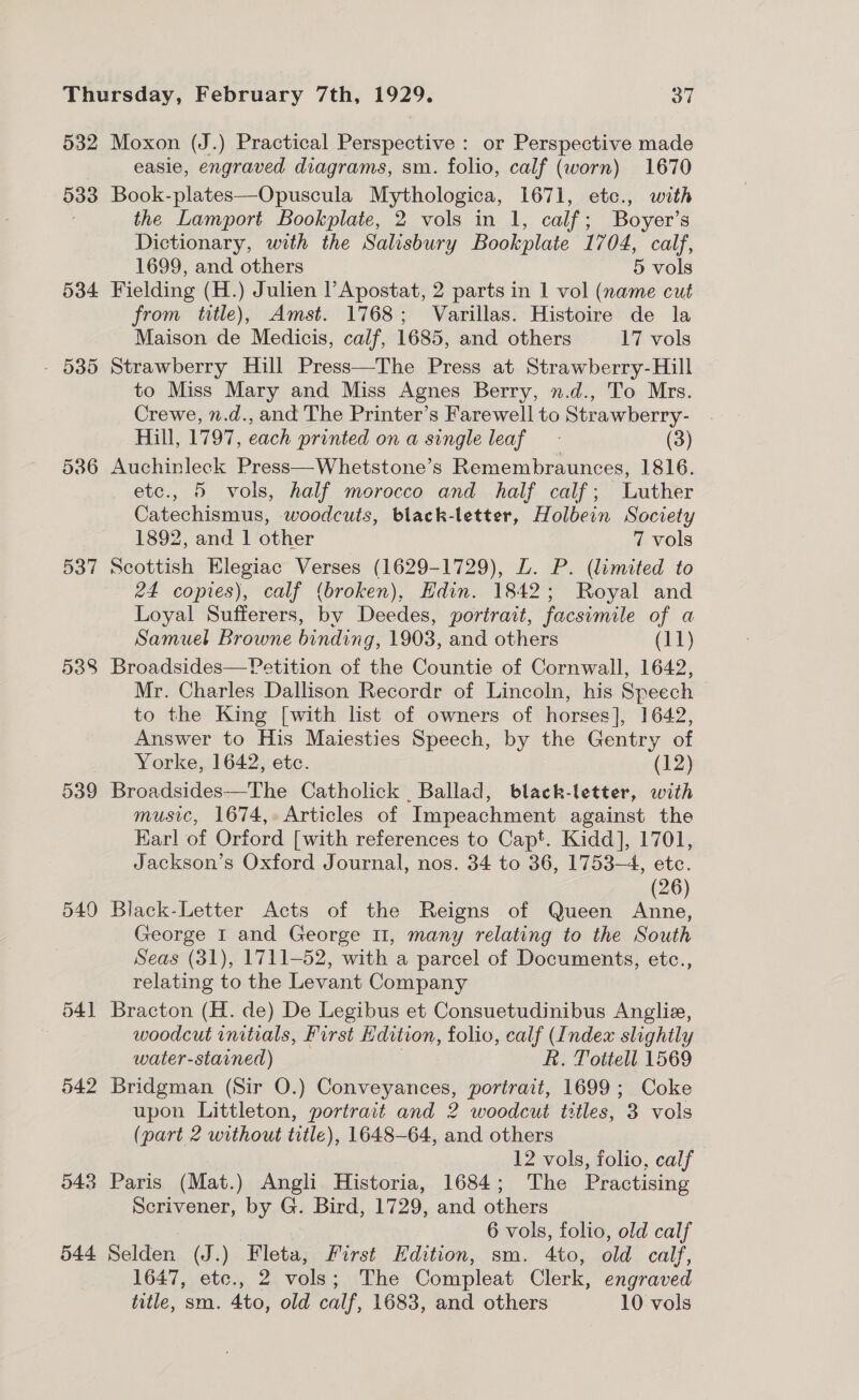 532 533 534 537 538 539 549 54] 542 543 544 Moxon (J.) Practical Perspective : or Perspective made easie, engraved diagrams, sm. folio, calf (worn) 1670 Book-plates—Opuscula Mythologica, 1671, etc., with the Lamport Bookplate, 2 vols in 1, calf; Boyer’s Dictionary, with the Salisbury Bookplate 1704, calf, 1699, and others 5 vols Fielding (H.) Julien l’Apostat, 2 parts in 1 vol (name cut from title), Amst. 1768; Varillas. Histoire de la Maison de Medicis, calf, 1685, and others 17 vols Strawberry Hill Press—The Press at Strawberry-Hill to Miss Mary and Miss Agnes Berry, n.d., To Mrs. Crewe, n.d., and The Printer’s Farewell to Strawberry- . Hill, 1797, each printed on a single leaf (3) Auchinleck Press—Whetstone’s Remembraunces, 1816. etc., 5 vols, half morocco and half calf; Luther Catechismus, woodcuts, black-letter, Holbein Society 1892, and 1 other 7 vols Scottish ae is Verses (1629-1729), L. P. (limited to 24 copies), calf (broken), Edin. 1842; Royal and Loyal Sufferers, by Deedes, portrait, facsimile of a Samuel Browne binding, 1903, and others (11) Broadsides—Petition of the Countie of Cornwall, 1642, Mr. Charles Dallison Recordr of Lincoln, his Speech to the King [with list of owners of horses], 1642, Answer to His Maiesties Speech, by the Gentry of Yorke, 1642, etc. (12) Broadsides—The Catholick Ballad, black-letter, with music, 1674, Articles of Impeachment against the Karl of Orford [with references to Capt. Kidd], 1701, Jackson’s Oxford Journal, nos. 34 to 36, 1753-4, etc. (26) Black-Letter Acts of the Reigns of Queen Anne, George I and George U1, many relating to the South Seas (31), 1711-52, with a parcel of Documents, etc., relating to the Levant Company Bracton (H. de) De Legibus et Consuetudinibus Anglie, woodcut initials, First Hdition, folio, calf (Index slightly water-stained) R. Tottell 1569 Bridgman (Sir O.) Gcnrerencks portrait, 1699; Coke upon Littleton, portrait and 2 woodcut titles, 3 vols (part 2 without title), 1648-64, and others 12 vols, folio, calf Paris (Mat.) Angli Historia, 1684; The Practising Scrivener, by G. Bird, 1729, and others 6 vols, folio, old calf Selden (J.) Fleta, First Edition, sm. 4to, old calf, 1647, etc., 2 vols; The Compleat Clerk, engraved title, sm. 4to, old calf, 1683, and others 10 vols