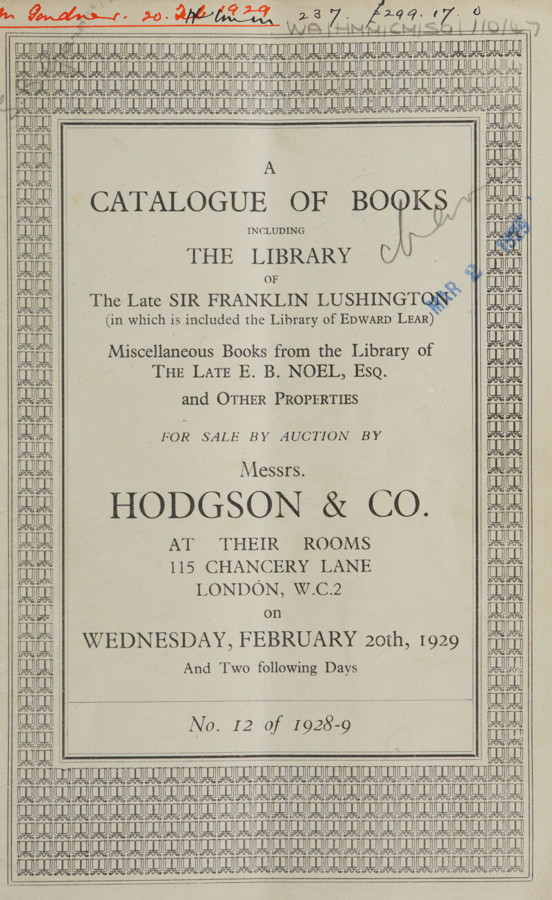 LQ       SSSI        INCLUDING OF                                fun na | (in which is included the Library of E&gt;warp LEaR) eR a | Pelion ous Books from the Library of Quigg || Tue Late E. B. NOEL, Esa. nnen On | and OTHER PROPERTIES iu FOR SALE * AUCTION BY | Messrs. || Gest wa) HODGSON &amp; CO. | |e te AT THEIR ROOMS || Qu on 115 CHANCERY LANE &gt; | iit Tot | | LONDON, W.C.2 Toit tu | - WEDNESDAY, FEBRUARY 2oih, 1929 | ging jad | And Two following Days ath Cut | | ach No. 12 of 1928-9 a aes : auae FT LICIIERUSLAIUUI GUL TIGU WaT SCIOTO fe a vaveagenveeveaeveuat TAM AACR TATUM RERU TTT AT TITER TANNA CITI IEDC IC ICICI IC LIC TC ICEICLIC LICL P CEC ICICLIO ILC CA IC GSCI ICI CITE |          