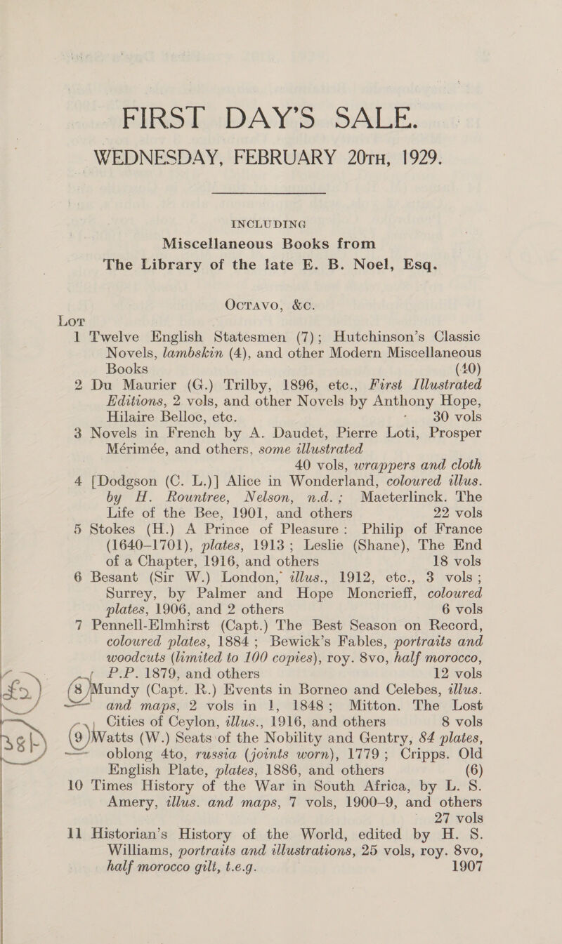  FIRST DAY'S SALE. WEDNESDAY, FEBRUARY 20ru, 1929. INCLUDING Miscellaneous Books from The Library of the late E. B. Noel, Esq. Octavo, &amp;c. Novels, lambskin (4), and other Modern Miscellaneous Books (40) 2 Du Maurier (G.) Trilby, 1896, etc., First Illustrated Editions, 2 vels, and other Novels by Anthony Hope, Hilaire Belloc, etc. , 30 vols 3 Novels in French by A. Daudet, Pierre Loti, Prosper Mérimée, and others, some illustrated 40 vols, wrappers and cloth 4 * hpdiieos (C. L.)] Alice in Wonderland, coloured illus. by H. Rountree, Nelson, n.d.; Maeterlinck. The Life of the Bee, 1901, aud ee 22 vols 5 Stokes (H.) A Prince of Pleasure: Philip of France (1640-1701), plates, 1913; Leslie (Shane), The End 6 Besant (Sir W.) London, sllus., 1912, etc., 3 vols; Surrey, by Palmer and Hope Moncrieff, coloured 7 Pennell-Elmhirst (Capt.) The Best Season on Record, coloured plates, 1884 ; Bewick’s Fables, portraits and woodcuts (limited to 100 copies), roy. 8vo, half morocco, (3 )Mundy (Capt. R.) Events in Borneo and Celebes, tllus. — and maps, 2 vols in 1, 1848; Mitton. The Lost -.; Cities of Ceylon, tlus., 1916, and others 8 vols 9 )Watts (W.) Seats of the ‘Nobility and Gentry, 54 plates, ~=— oblong 4to, russia (joints worn), 1779; Cripps. Old English Plate, plates, 1886, and others (6) 10 Times History of the War in South Africa, by L. 8. Amery, tllus. and maps, 7 vols, 1900-9, and others _ 27 vols 11 Historian’s History of the World, edited by H. S. Williams, portrasts and illustrations, 25 vols, roy. 8vo, half morocco gilt, t.e.g. 1907